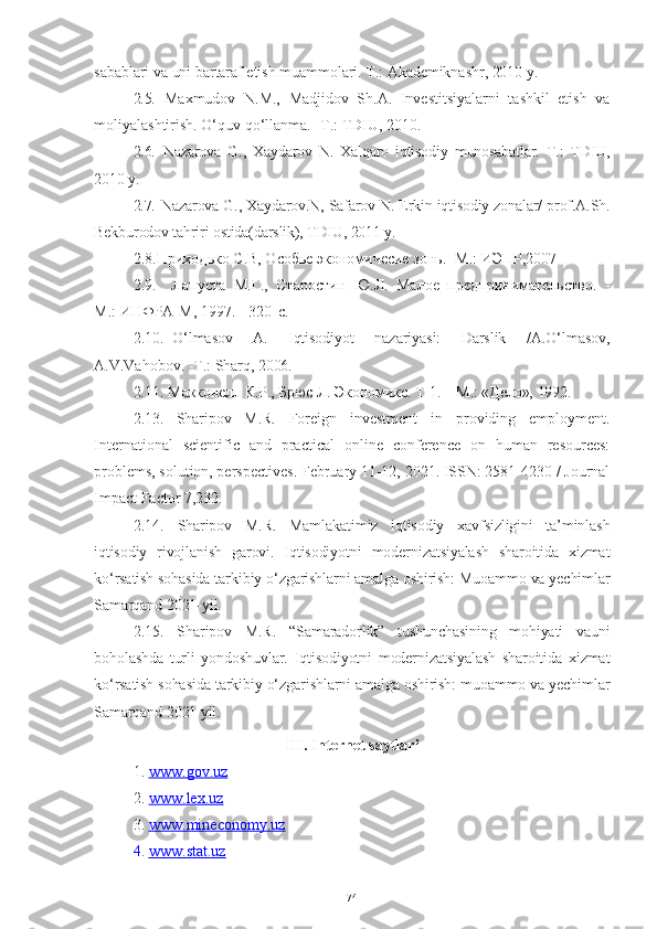 sabablari   va   uni   bartaraf   etish   muammolari .  T .:  Akademiknashr , 2010  y .
2.5. Maxmudov   N.M.,   Madjidov   Sh.A.   Investitsiyalarni   tashkil   etish   va
moliyalashtirish. O‘quv   qo‘llanma .   - T .:  TDIU , 2010. 
2.6.   Nazarova   G.,   Xaydarov   N.   Xalqaro   iqtisodiy   munosabatlar.   T.:   TDIU,
2010 y. 
2.7.   Nazarova G., Xaydarov.N, Safarov N. Erkin iqtisodiy zonalar/ prof.A.Sh.
Bekburodov tahriri ostida(darslik), TDIU, 2011 y.
2.8. Приходько С.В, Особье экономичесие зонь. -М.: ИЭПР,2007
2.9.   Лапуста   М.Г.,   Старостин   Ю.Л.   Малое   предпринимательство.   -
М.:   ИНФРА-М,   1997.   -   320   с.
2.10. О‘lmаsоv   А.   Iqtisоdiyоt   nаzаriyаsi:   Dаrslik   /А.О‘lmаsоv,
А.V.Vаhоbоv.  -T.:   Shаrq,   2006.  
2.11.  Макконелл   К.Р.,   Брюс   Л.   Экономикс.   Т-1.   –   М.:   «Дело»,   1992.  
2.13.   Sharipov   M.R.   Foreign   investment   in   providing   employment.
International   scientific   and   practical   online   conference   on   human   resources:
problems, solution, perspectives. February 11-12, 2021. ISSN: 2581-4230 / Journal
Impact Factor 7,232.
2.14.   Sharipov   M.R.   Mamlakatimiz   iqtisodiy   xavfsizligini   ta’minlash
iqtisodiy   rivojlanish   garovi.   Iqtisodiyotni   modernizatsiyalash   sharoitida   xizmat
ko‘rsatish sohasida tarkibiy o‘zgarishlarni amalga oshirish: Muoammo va yechimlar
Samarqand 2021-yil .
2.15.   Sharipov   M.R.   “Samaradorlik”   tushunchasining   mohiyati   vauni
boholashda   turli   yondoshuvlar.   Iqtisodiyotni   modernizatsiyalash   sharoitida   xizmat
ko‘rsatish sohasida tarkibiy o‘zgarishlarni amalga oshirish: muoammo va yechimlar
Samarqand 2021 yil.   
III.  Internet saytlari
1. www.gov.uz   
2. www.lex.uz   
3. www.mineconomy.uz   
4. www.stat.uz   
74 