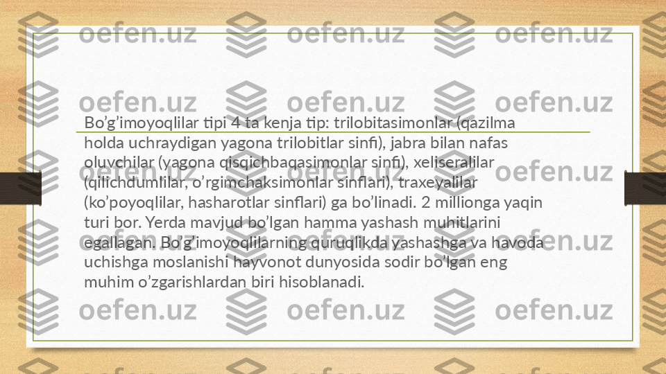 Bo’g’imoyoqlilar tipi 4 ta kenja tip: trilobitasimonlar (qazilma 
holda uchraydigan yagona trilobitlar sinfi), jabra bilan nafas 
oluvchilar (yagona qisqichbaqasimonlar sinfi), xeliseralilar 
(qilichdumlilar, o’rgimchaksimonlar sinflari), traxeyalilar 
(ko’poyoqlilar, hasharotlar sinflari) ga bo’linadi. 2 millionga yaqin 
turi bor. Yerda mavjud bo’lgan hamma yashash muhitlarini 
egallagan. Bo’g’imoyoqlilarning quruqlikda yashashga va havoda 
uchishga moslanishi hayvonot dunyosida sodir bo’lgan eng 
muhim o’zgarishlardan biri hisoblanadi. 