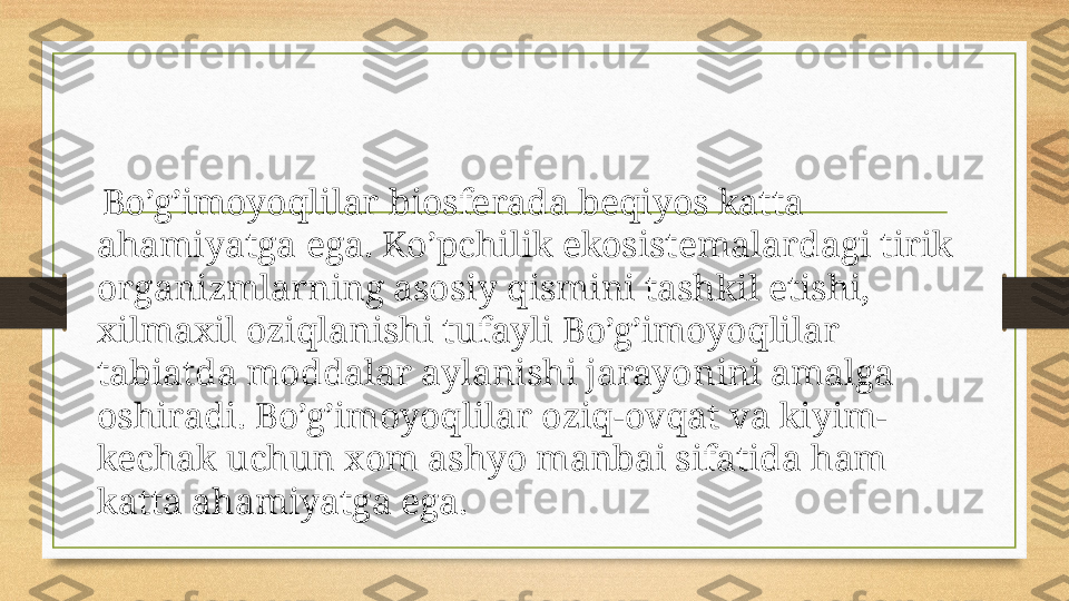   Bo’g’imoyoqlilar biosferada beqiyos katta 
ahamiyatga ega. Ko’pchilik ekosistemalardagi tirik 
organizmlarning asosiy qismini tashkil etishi, 
xilmaxil oziqlanishi tufayli Bo’g’imoyoqlilar 
tabiatda moddalar aylanishi jarayonini amalga 
oshiradi. Bo’g’imoyoqlilar oziq-ovqat va kiyim-
kechak uchun xom ashyo manbai sifatida ham 
katta ahamiyatga ega. 