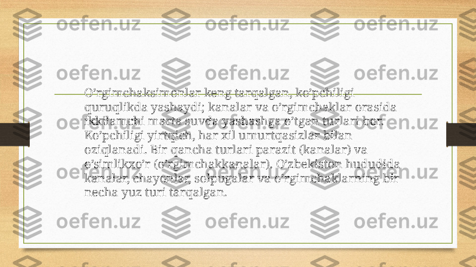 O’rgimchaksimonlar keng tarqalgan, ko’pchiligi 
quruqlikda yashaydi; kanalar va o’rgimchaklar orasida 
ikkilamchi marta suvda yashashga o’tgan turlari bor. 
Ko’pchiligi yirtqich, har xil umurtqasizlar bilan 
oziqlanadi. Bir qancha turlari parazit (kanalar) va 
o’simlikxo’r (o’rgimchakkanalar). O’zbekiston hududida 
kanalar, chayonlar, solpugalar va o’rgimchaklarning bir 
necha yuz turi tarqalgan. 