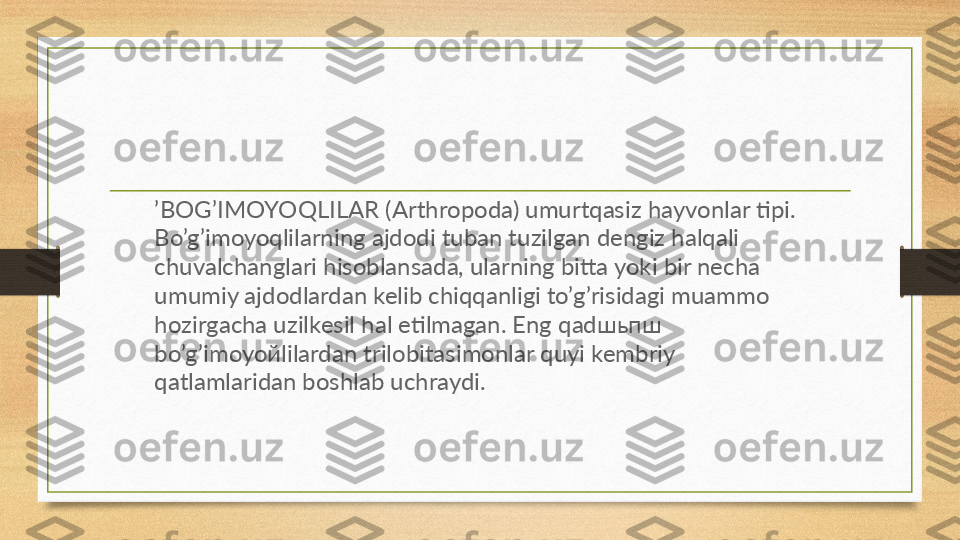 ’ BOG’IMOYOQLILAR (Arthropoda) umurtqasiz hayvonlar tipi. 
Bo’g’imoyoqlilarning ajdodi tuban tuzilgan dengiz halqali 
chuvalchanglari hisoblansada, ularning bitta yoki bir necha 
umumiy ajdodlardan kelib chiqqanligi to’g’risidagi muammo 
hozirgacha uzilkesil hal etilmagan. Eng qad шьпш 
bo’g’imoyo й lilardan trilobitasimonlar quyi kembriy 
qatlamlaridan boshlab uchraydi.  