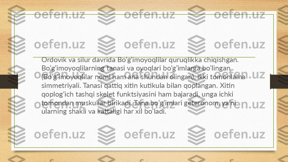 Ordovik va silur davrida Bo’g’imoyoqlilar quruqlikka chiqishgan. 
Bo’g’imoyoqlilarning tanasi va oyoqlari bo’g’imlarga bo’lingan 
(Bo’g’imoyoqlilar nomi ham ana shundan olingan), ikki tomonlama 
simmetriyali. Tanasi qattiq xitin kutikula bilan qoplangan. Xitin 
qoplog’ich tashqi skelet funktsiyasini ham bajaradi, unga ichki 
tomondan muskullar birikadi. Tana bo’g’imlari geteronom, ya’ni 
ularning shakli va kattaligi har xil bo’ladi.  