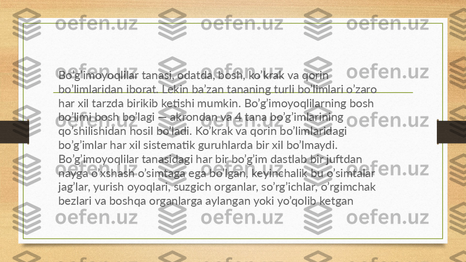 Bo’g’imoyoqlilar tanasi, odatda, bosh, ko’krak va qorin 
bo’limlaridan iborat. Lekin ba’zan tananing turli bo’limlari o’zaro 
har xil tarzda birikib ketishi mumkin. Bo’g’imoyoqlilarning bosh 
bo’limi bosh bo’lagi — akrondan va 4 tana bo’g’imlarining 
qo’shilishidan hosil bo’ladi. Ko’krak va qorin bo’limlaridagi 
bo’g’imlar har xil sistematik guruhlarda bir xil bo’lmaydi. 
Bo’g’imoyoqlilar tanasidagi har bir bo’g’im dastlab bir juftdan 
nayga o’xshash o’simtaga ega bo’lgan, keyinchalik bu o’simtalar 
jag’lar, yurish oyoqlari, suzgich organlar, so’rg’ichlar, o’rgimchak 
bezlari va boshqa organlarga aylangan yoki yo’qolib ketgan 