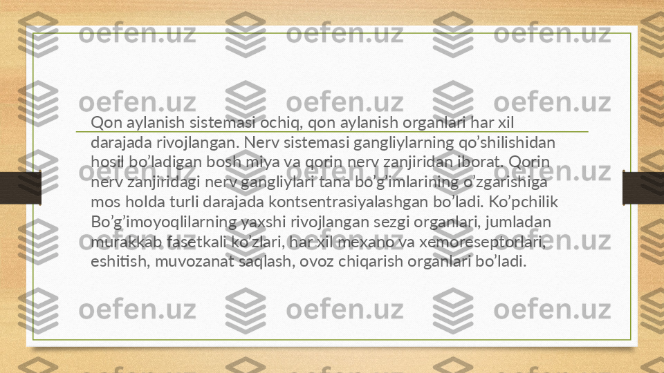 Qon aylanish sistemasi ochiq, qon aylanish organlari har xil 
darajada rivojlangan. Nerv sistemasi gangliylarning qo’shilishidan 
hosil bo’ladigan bosh miya va qorin nerv zanjiridan iborat. Qorin 
nerv zanjiridagi nerv gangliylari tana bo’g’imlarining o’zgarishiga 
mos holda turli darajada kontsentrasiyalashgan bo’ladi. Ko’pchilik 
Bo’g’imoyoqlilarning yaxshi rivojlangan sezgi organlari, jumladan 
murakkab fasetkali ko’zlari, har xil mexano va xemoreseptorlari, 
eshitish, muvozanat saqlash, ovoz chiqarish organlari bo’ladi. 