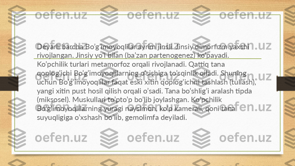 Deyarli barcha Bo’g’imoyoqlilar ayrim jinsli. Jinsiy dimorfizm yaxshi 
rivojlangan. Jinsiy yo’l bilan (ba’zan partenogenez) ko’payadi. 
Ko’pchilik turlari metamorfoz orqali rivojlanadi. Qattiq tana 
qoplog’ichi Bo’g’imoyoqlilarning o’sishiga to’sqinlik qiladi. Shuning 
uchun Bo’g’imoyoqlilar faqat eski xitin qoplog’ichni tashlash (tullash), 
yangi xitin pust hosil qilish orqali o’sadi. Tana bo’shlig’i aralash tipda 
(miksosel). Muskullari to’pto’p bo’lib joylashgan. Ko’pchilik 
Bo’g’imoyoqlilarning yuragi naysimon, ko’p kamerali, qoni tana 
suyuqligiga o’xshash bo’lib, gemolimfa deyiladi.   