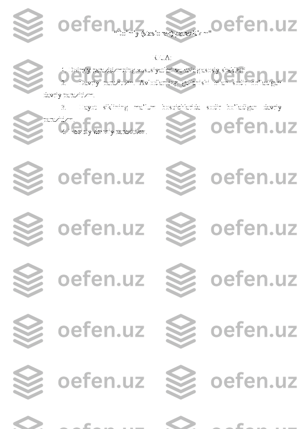 “ Doimiy (stasionar) parazitizm ”
REJA:
1.  Doimiy parazitizmning xususiyatlari va uning asosiy shakllari.
2.  Davriy   parazitizm.   Avlodlarning   gallanishi   bilan   sodir   bo’ladigan
davriy parazitizm.
3.  Hayot   siklining   ma’lum   bosqichlarida   sodir   bo’ladigan   davriy
parazitizm.
4.  Haqiqiy doimiy parazitizm. 