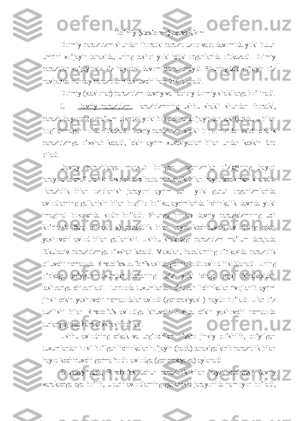 Doimiy (stasionar) parazitizm
Doimiy parazitizm shundan iboratki parazit uzoq vaqt davomida yoki butun
umrini   xo’jayin   tanasida,   uning   tashqi   yoki   ichki   organlarida   o’tkazadi.   Doimiy
parazitlar   xo’jayinsiz   o’z   hayotini   davom   ettiraolmaydi.   Shuningdek   xo’jayin   o’z
navbatida bunday parazitlarni tashuvchi ham hisoblanadi.
Doimiy (stasionar) parazitizm davriy va haqiqiy doimiy shakllarga bo’linadi.
I.  Davriy   parazitizm.      Parazitizmning   ushbu   shakli   shundan   iboratki,
parazit hayotining ma’lum qismini yoki bosqichini xo’jayindan tashqarida, u bilan
bog’lanmagan holda o’tkazadi. Davriy parazitizm shakli bir tomondan vaqtinchalik
parazitizmga   o’xshab   ketadi,   lekin   ayrim   xususiyatlari   bilan   undan   keskin   farq
qiladi.
Davriy   parazitlarga   mansub   bo’lgan   organizmlar   o’zlarining   hayoti
jarayonida ma’lum bir bosqichda albatta parazitlik bilan hayot kechirishi shartdir.
Parazitlik   bilan   oziqlanish   jarayoni   ayrim   tur     yoki   guruh   organizmlarida
avlodlarning   gallanishi   bilan   bog’liq   bo’lsa,   ayrimlarida   lichinkalik   davrida   yoki
imaginal   bosqichda   sodir   bo’ladi.   Shunga   binoan   davriy   parazitizmning   uch
ko’rinishi   farq   qilinadi:   a)   parazitlik   bilan   hayot   kechiruvchi   avlodning   erkin
yashovchi   avlod   bilan   gallanishi.   Ushbu   shakldagi   parazitizm   ma’lum   darajada
fakultativ   parazitizmga  o’xshab   ketadi.   Masalan,   baqalarning  o’pkasida   parazitlik
qiluvchi nematoda  Rhabdias bufonis  aslida germafrodit avlod hisoblanadi. Uning
o’pkaga   qo’ygan   tuxumlari   baqaning   og’zi   yoki   ichagi   orqali   kloakasidan
tashqariga chiqariladi. Tuproqda tuxumlardan chiqqan lichinkalar rivojlanib ayrim
jinsli   erkin   yashovchi   nematodalar   avlodi   (generasiyasi   )   paydo   bo’ladi.   Ular   o’z
tuzilishi   bilan   Rhabditis   avlodiga   kiruvchi   boshqa   erkin   yashovchi   nematoda
turlariga juda ham o’xshash bo’ladi.
Ushbu   avlodning   erkak   va   urg’ochilari   o’zaro   jinsiy   qo’shilib,   qo’yilgan
tuxumlardan hosil bo’lgan lichinkalar ho’jayin (baqa) tanasiga kirib parazitlik bilan
hayot kechiruvchi germafrodit  avlodga (generasiyaga) aylanadi.
Shunday   qilib,   Rhabdias   uchun   parazitlik   bilan   hayot   kechirish   davriy
xarakterga ega bo’lib, u turli avlodlarning gallanishi  jarayonida namoyon bo’ladi, 