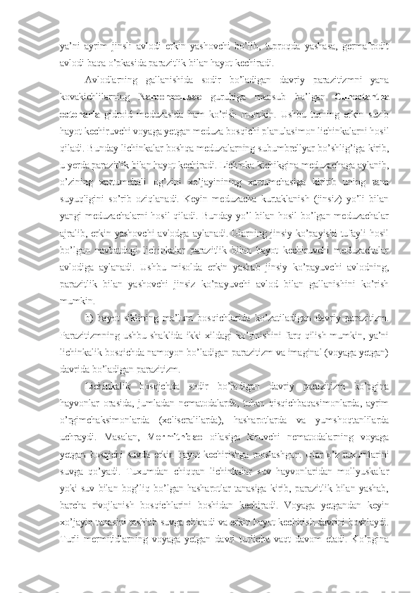 ya’ni   ayrim   jinsli   avlodi   erkin   yashovchi   bo’lib,   tuproqda   yashasa,   germafrodit
avlodi baqa o’pkasida parazitlik bilan hayot kechiradi.
Avlodlarning   gallanishida   sodir   bo’ladigan   davriy   parazitizmni   yana
kovakichlilarning   Narcomedusae   guruhiga   mansub   bo’lgan   Cunoctantha
octonaria   gidroid   meduzasida   ham   ko’rish   mumkin.   Ushbu   turning   erkin   suzib
hayot kechiruvchi voyaga yetgan meduza bosqichi planulasimon lichinkalarni hosil
qiladi. Bunday lichinkalar boshqa meduzalarning subumbrellyar bo’shlig’iga kirib,
u yerda parazitlik bilan hayot kechiradi. Lichinka kichikgina meduzachaga aylanib,
o’zining   xartumchali   og’zini   xo’jayinining   xartumchasiga   kiritib   uning   tana
suyuqligini   so’rib   oziqlanadi.   Keyin   meduzacha   kurtaklanish   (jinsiz)   yo’li   bilan
yangi meduzachalarni  hosil  qiladi. Bunday  yo’l bilan hosil bo’lgan meduzachalar
ajralib, erkin yashovchi  avlodga aylanadi. Ularning jinsiy ko’payishi  tufayli hosil
bo’lgan   navbatdagi   lichinkalar   parazitlik   bilan   hayot   kechiruvchi   meduzachalar
avlodiga   aylanadi.   Ushbu   misolda   erkin   yashab   jinsiy   ko’payuvchi   avlodning,
parazitlik   bilan   yashovchi   jinsiz   ko’payuvchi   avlod   bilan   gallanishini   ko’rish
mumkin.
b)   hayot   siklining   ma’lum   bosqichlarida   ko’zatiladigan   davriy   parazitizm.
Parazitizmning ushbu  shaklida  ikki  xildagi  ko’rinishini  farq qilish mumkin, ya’ni
lichinkalik bosqichda namoyon bo’ladigan parazitizm va imaginal (voyaga yetgan)
davrida bo’ladigan parazitizm.
Lichinkalik   bosqichda   sodir   bo’ladigan   davriy   parazitizm   ko’pgina
hayvonlar   orasida,   jumladan   nematodalarda,   tuban   qisqichbaqasimonlarda,   ayrim
o’rgimchaksimonlarda   (xeliseralilarda),   hasharotlarda   va   yumshoqtanlilarda
uchraydi.   Masalan,   Mermithidae   oilasiga   kiruvchi   nematodalarning   voyaga
yetgan   bosqichi   suvda   erkin   hayot   kechirishga   moslashgan.   Ular   o’z   tuxumlarini
suvga   qo’yadi.   Tuxumdan   chiqqan   lichinkalar   suv   hayvonlaridan   mollyuskalar
yoki   suv   bilan   bog’liq   bo’lgan   hasharotlar   tanasiga   kirib,   parazitlik   bilan  yashab,
barcha   rivojlanish   bosqichlarini   boshidan   kechiradi.   Voyaga   yetgandan   keyin
xo’jayin tanasini tashlab suvga chiqadi va erkin hayot kechirish davrini boshlaydi.
Turli   mermitidlarning   voyaga   yetgan   davri   turlicha   vaqt   davom   etadi.   Ko’pgina 