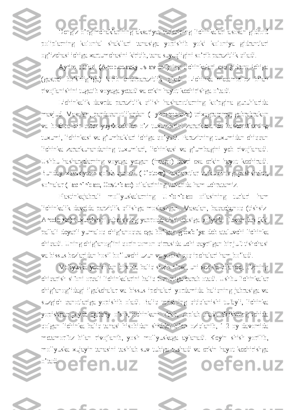 Dengiz   o’rgimchaklarining   aksariyat   turlarining   lichinkalari   asosan   gidroid
poliplarning   kolonial   shakllari   tanasiga   yopishib   yoki   koloniya   gidrantlari
og’izchasi ichiga xartumchasini kiritib, tana suyuqligini so’rib parazitlik qiladi. 
Ayrim   turlari   (Anoplodactylus   avlodi )ning   lichinkalari   esa   gidrant   ichiga
(gastral   bo’shlig’iga)   kirib   endoparazitlik   qiladi.   Lichinka   metamorfoz   bilan
rivojlanishini tugatib voyaga yetadi va erkin hayot kechirishga o’tadi.
Lichinkalik   davrda   parazitlik   qilish   hasharotlarning   ko’pgina   guruhlarida
mavjud.   Masalan,   pardaqanotlilardan   (Hymenoptera)   trixogramma,   gabrabrakon
va   boshqa   bir   qator   yaydoqchilar   o’z   tuxumlarini   zararkunanda   hasharotlarning
tuxumi,  lichinkasi  va  g’umbaklari  ichiga   qo’yadi.  Parazitning  tuxumidan  chiqqan
lichinka   zararkunandaning   tuxumlari,   lichinkasi   va   g’umbagini   yeb   rivojlanadi.
Ushbu   hasharotlarning   voyaga   yetgan   (imago)   davri   esa   erkin   hayot   kechiradi.
Bunday   xususiyatni   qo’sh   qanotli   (Diptera)   hasharotlar   turkumining   pashshalar,
so’nalar  (Tachinidae, Oestridae)  oilalarining turlarida ham uchratamiz.
Plastinkajabrali   mollyuskalarning   Unionidae   oilasining   turlari   ham
lichinkalik   davrida   parzitlik   qilishga   moslashgan.   Masalan,   baqachanoq   (tishsiz-
Anodonta ) tuxumlarini jabrasining yaproqchalari orasiga qo’yadi. Tuxumdan ikki
pallali deyarli yumaloq chig’anoqqa ega bo’lgan   gloxidiya   deb ataluvchi lichinka
chiqadi. Uning chig’anog’ini qorin tomon qirrasida uchi qayrilgan bir juft tishchasi
va bissus bezlaridan hosil bo’luvchi uzun va yopishqoq ipchalari ham bo’ladi.
Mollyuska yaqinidan bironta baliq suzib o’tsa, uni sezishi bilanoq, o’zining
chiqarish sifoni orqali lichinkalarini baliq tomoniga qarab otadi. Ushbu lichinkalar
chig’anog’idagi   ilgakchalar   va   bissus   ipchalari   yordamida   baliqning   jabrasiga   va
suzgich   qanotlariga   yopishib   oladi.   Baliq   terisining   qitiqlanishi   tufayli,   lichinka
yopishgan   joyda   epiteliy   o’sib,   lichinkani   o’rab,   qoplab   oladi.   Shishning   ichida
qolgan   lichinka   baliq   tanasi   hisobidan   shiddat   bilan   oziqlanib,   1-2   oy   davomida
metamorfoz   bilan   rivojlanib,   yosh   mollyuskaga   aylanadi.   Keyin   shish   yorilib,
mollyuska   xujayin   tanasini   tashlab   suv   tubiga   tushadi   va   erkin   hayot   kechirishga
o’tadi. 