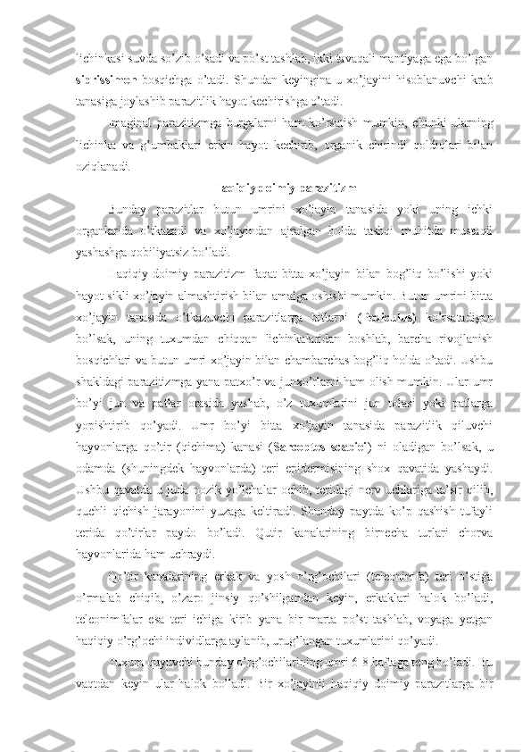 lichinkasi suvda so’zib o’sadi va po’st tashlab, ikki tavaqali mantiyaga ega bo’lgan
siprissimon   bosqichga   o’tadi.   Shundan   keyingina   u   xo’jayini   hisoblanuvchi   krab
tanasiga joylashib parazitlik hayot kechirishga o’tadi.
Imaginal   parazitizmga   burgalarni   ham   ko’rsatish   mumkin,   chunki   ularning
lichinka   va   g’umbaklari   erkin   hayot   kechirib,   organik   chirindi   qoldiqlari   bilan
oziqlanadi. 
Haqiqiy doimiy parazitizm
Bunday   parazitlar   butun   umrini   xo’jayin   tanasida   yoki   uning   ichki
organlarida   o’tkazadi   va   xo’jayindan   ajralgan   holda   tashqi   muhitda   mustaqil
yashashga qobiliyatsiz bo’ladi.
Haqiqiy   doimiy   parazitizm   faqat   bitta   xo’jayin   bilan   bog’liq   bo’lishi   yoki
hayot sikli xo’jayin almashtirish bilan amalga oshishi mumkin. Butun umrini bitta
xo’jayin   tanasida   o’tkazuvchi   parazitlarga   bitlarni   (Pediculus)   ko’rsatadigan
bo’lsak,   uning   tuxumdan   chiqqan   lichinkalaridan   boshlab,   barcha   rivojlanish
bosqichlari va butun umri xo’jayin bilan chambarchas bog’liq holda o’tadi. Ushbu
shakldagi parazitizmga yana patxo’r va junxo’rlarni ham olish mumkin. Ular umr
bo’yi   jun   va   patlar   orasida   yashab,   o’z   tuxumlarini   jun   tolasi   yoki   patlarga
yopishtirib   qo’yadi.   Umr   bo’yi   bitta   xo’jayin   tanasida   parazitlik   qiluvchi
hayvonlarga   qo’tir   (qichima)   kanasi   ( Sarcoptes   scabiei )   ni   oladigan   bo’lsak,   u
odamda   (shuningdek   hayvonlarda)   teri   epidermisining   shox   qavatida   yashaydi.
Ushbu   qavatda   u   juda   nozik   yo’lchalar   ochib,   teridagi   nerv   uchlariga   ta’sir   qilib,
quchli   qichish   jarayonini   yuzaga   keltiradi.   Shunday   paytda   ko’p   qashish   tufayli
terida   qo’tirlar   paydo   bo’ladi.   Qutir   kanalarining   birnecha   turlari   chorva
hayvonlarida ham uchraydi. 
Qo’tir   kanalarining   erkak   va   yosh   o’rg’ochilari   (teleonimfa)   teri   o’stiga
o’rmalab   chiqib,   o’zaro   jinsiy   qo’shilgandan   keyin,   erkaklari   halok   bo’ladi,
teleonimfalar   esa   teri   ichiga   kirib   yana   bir   marta   po’st   tashlab,   voyaga   yetgan
haqiqiy o’rg’ochi individlarga aylanib, urug’langan tuxumlarini qo’yadi.
Tuxum quyuvchi bunday o’rg’ochilarining umri 6-8 haftaga teng bo’ladi. Bu
vaqtdan   keyin   ular   halok   bo’ladi.   Bir   xo’jayinli   haqiqiy   doimiy   parazitlarga   bir 