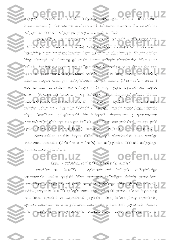 xujayrali   havonlardan   otlarda   ko’yikish   kasalligini   keltirib   chiqaruvchi
tripanosomani   ( Tripanosoma   equiperdum )   ko’rsatish   mumkin.   Bu   parazit   bir
xo’jayindan ikkinchi xo’jayinga  jinsiy aloqa vaqtida o’tadi.
Hayot sikli xo’jayin almashtirish bilan amalga oshuvchi doimiy parazitizm.
Ushbu   shakldagi   parazitizm   shunday   xususiyati   bilan   e’tiborga   sazovorki,   ularni
hayotining   biron-bir   qisqa   bosqichi   ham   tashqi   muhitda   o’tmaydi.   Shuning   bilan
birga   ulardagi   avlodlarning   gallanishi   doimo   xo’jayin   almashtirish   bilan   sodir
bo’ladi. Bunday  xususiyatga  ega bo’lgan parazitlar  ayniqsa sporalilar  tipidan qon
sporalilar   ( Haemosporidia )   turkumi   vakillari   orasida   keng   tarqalgan.   Masalan,
odamda   bezgak   kasalligini   qo’zg’atuvchi   bezgak   paraziti   ( Plasmodium   avlodi )
vakillari odam tanasida jinssiz ko’payishini (shizogoniya) amalga oshirsa, bezgak
chivini   ( Anopheles)   tanasida   jinsiy   ko’payishi   (gametogoniya)   o’tadi.   Ushbu
parazitning   erkin   yashovchi   bosqichi   bo’lmaydi.   Hayot   siklini   to’la   amalga
oshirish   uchun   bir   xo’jayindan   ikkinchi   xo’jayinga   o’tuvchi   parazitlarga   odamda
o’yqu   kasalligini   qo’zg’atuvchi   bir   hujayrali   tripanosoma   ( Trypanosoma
rhodesiensi )ni e’tiborga oladigan bo’lsak, u antilopa-sese pashshasi-antilopa yoki
ayrim hollarda (sese odamni chaqsa) odamga o’tib rivojlanishini amalga oshiradi. 
Nematodalar   orasida   hayot   siklini   xo’jayin   almashtirish   bilan   amalga
oshiruvchi   trixinella   ( Trichinella   spiralis )   bir   xo’jayindan   ikkinchi   xo’jayinga
lichinka bosqichida o’tadi. 
Kasallik qo’zg’atuvchilarni transovarial yuqishi
Parazitlar   va   kasallik   qo’zg’atuvchilarni   bo’lajak   xo’jayinlariga
transovarial   usulda   yuqishi   bilan   namoyon   bo’ladigan   doimiy   parazitizm.
Parazitlarni   xo’jayin   tuxumi   orqali   yangi   xo’jayinlarga   o’tishi   shundan   iboratki,
ushbu   jarayonda   kasallik   qo’zg’atuvchi   organizm   yoki   parazit   o’z   xo’jayinining
turli   ichki   organlari   va   tuqimalarida   joylashar   ekan,   ba’zan   jinsiy   organlarda,
ayniqsa   tuxumdon   va   unda   yetiluvchi   tuxum   ichiga   ham   kirib   joylashadi.   Parazit
bilan   zararlangan   bunday   tuxumlar   zararlanmagan   tuxumlar   singari   normal 