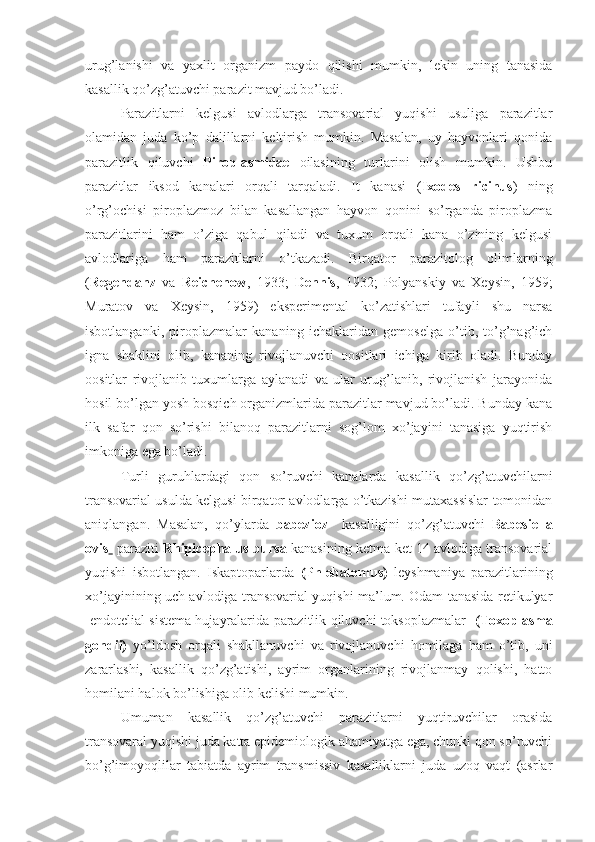 urug’lanishi   va   yaxlit   organizm   paydo   qilishi   mumkin,   lekin   uning   tanasida
kasallik qo’zg’atuvchi parazit mavjud bo’ladi.
Parazitlarni   kelgusi   avlodlarga   transovarial   yuqishi   usuliga   parazitlar
olamidan   juda   ko’p   dalillarni   keltirish   mumkin.   Masalan,   uy   hayvonlari   qonida
parazitlik   qiluvchi   Piroplasmidae   oilasining   turlarini   olish   mumkin.   Ushbu
parazitlar   iksod   kanalari   orqali   tarqaladi.   It   kanasi   ( Ixodes   ricinus )   ning
o’rg’ochisi   piroplazmoz   bilan   kasallangan   hayvon   qonini   so’rganda   piroplazma
parazitlarini   ham   o’ziga   qabul   qiladi   va   tuxum   orqali   kana   o’zining   kelgusi
avlodlariga   ham   parazitlarni   o’tkazadi.   Birqator   parazitolog   olimlarning
( Regendanz   va   Reichenow ,   1933;   Dennis ,   1932;   Polyanskiy   va   Xeysin,   1959;
Muratov   va   Xeysin,   1959)   eksperimental   ko’zatishlari   tufayli   shu   narsa
isbotlanganki,   piroplazmalar   kananing   ichaklaridan   gemoselga   o’tib,   to’g’nag’ich
igna   shaklini   olib,   kananing   rivojlanuvchi   oositlari   ichiga   kirib   oladi.   Bunday
oositlar   rivojlanib   tuxumlarga   aylanadi   va   ular   urug’lanib,   rivojlanish   jarayonida
hosil bo’lgan yosh bosqich organizmlarida parazitlar mavjud bo’ladi. Bunday kana
ilk   safar   qon   so’rishi   bilanoq   parazitlarni   sog’lom   xo’jayini   tanasiga   yuqtirish
imkoniga ega bo’ladi.
Turli   guruhlardagi   qon   so’ruvchi   kanalarda   kasallik   qo’zg’atuvchilarni
transovarial usulda kelgusi birqator avlodlarga o’tkazishi mutaxassislar tomonidan
aniqlangan.   Masalan,   qo’ylarda   babezioz     kasalligini   qo’zg’atuvchi   Babesiella
ovis    paraziti   Rhipicephalus bursa  kanasining ketma-ket 14 avlodiga transovarial
yuqishi   isbotlangan.   Iskaptoparlarda   (Phlebatomus)   leyshmaniya   parazitlarining
xo’jayinining uch avlodiga transovarial yuqishi ma’lum. Odam tanasida retikulyar
-endotelial sistema hujayralarida parazitlik qiluvchi toksoplazmalar    (Toxoplasma
gondii)   yo’ldosh   orqali   shakllanuvchi   va   rivojlanuvchi   homilaga   ham   o’tib,   uni
zararlashi,   kasallik   qo’zg’atishi,   ayrim   organlarining   rivojlanmay   qolishi,   hatto
homilani halok bo’lishiga olib kelishi mumkin.
Umuman   kasallik   qo’zg’atuvchi   parazitlarni   yuqtiruvchilar   orasida
transovaral yuqishi juda katta epidemiologik ahamiyatga ega, chunki qon so’ruvchi
bo’g’imoyoqlilar   tabiatda   ayrim   transmissiv   kasalliklarni   juda   uzoq   vaqt   (asrlar 