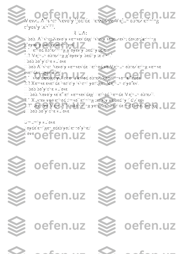 Mavzu Alisher Navoiy ijodida Farhod va Majun obrazlarining 
qiyosiy tahlili.
REJA:
 I bob. Alisher Navoiy xamsasidagi ishqiy-sarguzasht dostonlarining 
g’oyaviy-badiiy ahamiyati.
1.1Farhod obrazining g’oyaviy-badiiy talqini.
1.2 Majnun obrazing g’oyaviy-badiiy talqini.’
I bob bo’yicha xulosa
II bob Alisher Navoiy xamsasida Farhod va Majnun obrazlaring xamsa 
asarida tutgan o’rni.
2.1 Ishq dardiga yuliqqan Farhod obrazi komil inson sifatida.
2.2 Xamsa asarida haqiqiy ishqni yoritgan Majnun qiyofasi. 
II bob bo’yicha xulosa
III bob.Navoiy salaflari xamsasidagi Farhod hamda Majnun obrazli.
3.1 Xusrav va Farhod timsollarining tarixiy va badiiy ildizlari. 
3.2”Layli va Majnun’’dostonining yaratilish haqida ma’lumot bering 
III bob bo’yicha xulosa
Umumiy xulosa
Foydalanilgan adabiyotlar ro’yhati
Ilova 