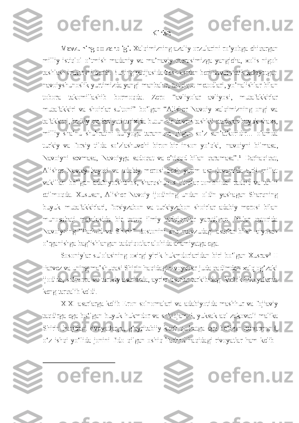  Kirish
Mavzuning dolzarbligi.   Xalqimizning azaliy orzularini ro’yobga chiqargan
milliy   istiqlol   o’tmish   madaniy   va   ma’naviy   merosimizga   yangicha,   xolis   nigoh
tashlash imkonini berdi. Buning natijasida besh asrdan beri davom etib kelayotgan
navoiyshunoslik yurtimizda yangi manbalar, tadqiqot metodlari, yo’nalishlar bilan
tobora   takomillashib   bormoqda.   Zero   “ avliyolar   avliyosi,   mutafakkirlar
mutafakkiri   va   shoirlar   sultoni”   bo’lgan   “Alisher   Navoiy   xalqimizning   ongi   va
tafakkuri,   badiiy   madaniyati tarixida   butun   bir   davrni tashkil etadigan buyuk shaxs,
milliy   sha’nu   shuhratini   dunyoga   tarannum   qilgan   so’z   san’atkoridir…   olamda
turkiy   va   forsiy   tilda   so’zlashuvchi   biron-bir   inson   yo’qki,   navoiyni   bilmasa,
Navoiyni   sevmasa,   Navoiyga   sadoqat   va   e’tiqod   bilan   qaramasa”. 1
  Darhaqiqat,
Alisher   Navoiy   hayoti   va   adabiy   merosi   besh   yarim   asr   davomida   turli   millat
vakillari   bo’lgan   adabiyotshunos,   sharqshunos   olimlar   tomonidan   tadqiq   va   tahlil
etilmoqda.   Xususan,   Alisher   Navoiy   ijodining   undan   oldin   yashagan   Sharqning
buyuk   mutafakkirlari,   forsiyzabon   va   turkiyzabon   shoirlar   adabiy   merosi   bilan
munosabati   masalasida   bir   qator   ilmiy   tadqiqotlar   yaratilgan.   Bular   qatorida
Navoiyning   “Farhod   va   Shirin”   dostonini   shu   mavzudagi   asarlar   bilan   qiyosan
o’rganishga bag’ishlangan tadqiqotlar alohida ahamiyatga ega.
Sosoniylar   sulolasining   oxirgi   yirik  hukmdorlaridan   biri  bo‘lgan  Xusrav 2
  II
Parvez va uning ma’shuqasi Shirin haqidagi rivoyatlar juda qadimdan xalq og‘zaki
ijodida, solnoma va tarixiy asarlarda, ayrim asarlar tarkibidagi kichik hikoyalarda
keng tarqalib keldi.
X-XI asarlarga   kelib   Eron   solnomalari   va   adabiyotida   mashhur   va   fojiaviy
taqdirga  ega  bo‘lgan  buyuk  hukmdor   va sohibjamol,  yuksak  aql-zakovatli   malika
Shirin   haqidagi   rivoyatlarga,   g‘ayritabiiy   kuch-qudratga   ega   bo‘lgan   hunarmand,
o‘z   ishqi   yo‘lida   jonini   fido   qilgan   oshiq   Farhod   haqidagi   rivoyatlar   ham   kelib 