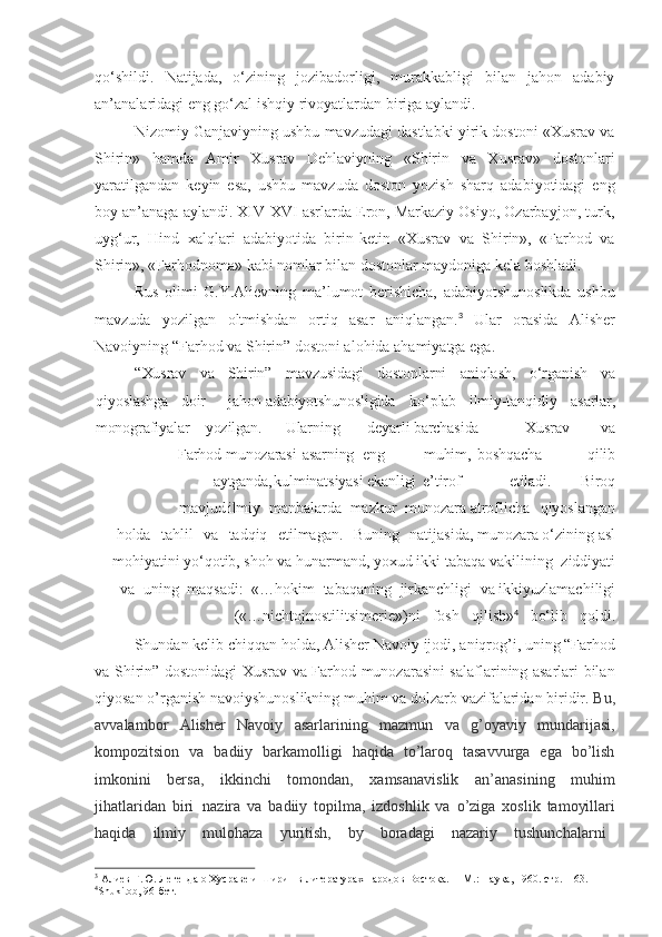 qo‘shildi.   Natijada,   o‘zining   jozibadorligi,   murakkabligi   bilan   jahon   adabiy
an’analaridagi eng go‘zal ishqiy rivoyatlardan biriga aylandi.
Nizomiy Ganjaviyning ushbu mavzudagi dastlabki yirik dostoni «Xusrav va
Shirin»   hamda   Amir   Xusrav   Dehlaviyning   «Shirin   va   Xusrav»   dostonlari
yaratilgandan   keyin   esa,   ushbu   mavzuda   doston   yozish   sharq   adabiyotidagi   eng
boy an’anaga aylandi. XIV-XVI asrlarda Eron, Markaziy Osiyo, Ozarbayjon, turk,
uyg‘ur,   Hind   xalqlari   adabiyotida   birin-ketin   «Xusrav   va   Shirin»,   «Farhod   va
Shirin», «Farhodnoma» kabi nomlar bilan dostonlar maydoniga kela boshladi.
Rus   olimi   G.Y.Alievning   ma’lumot   berishicha,   adabiyotshunoslikda   ushbu
mavzuda   yozilgan   oltmishdan   ortiq   asar   aniqlangan. 3
  Ular   orasida   Alisher
Navoiyning “Farhod va Shirin” dostoni alohida ahamiyatga ega.
“Xusrav va Shirin” mavzusidagi dostonlarni aniqlash, o‘rganish va
qiyoslashga doir jahon adabiyotshunosligida ko‘plab ilmiy-tanqidiy asarlar,
monografiyalar yozilgan. Ularning deyarli barchasida Xusrav va
  Farhod  munozarasi asarning eng   muhim, boshqacha qilib
aytganda, kulminatsiyasi ekanligi e’tirof etiladi. Biroq
mavjud ilmiy   manbalarda   mazkur   munozara atroflicha  qiyoslangan
holda	
  tahlil	  va	  tadqiq	  etilmagan.	  Buning	  natijasida, munozara o‘zining asl
mohiyatini yo‘qotib, shoh va hunarmand, yoxud ikki tabaqa vakilining   ziddiyati
va   uning   maqsadi:   «…hokim   tabaqaning   jirkanchligi   va ikkiyuzlamachiligi
(«…nichtojnostilitsimerie»)ni     fosh     qilish» 4
    bo‘lib     qoldi.
Shundan   kelib   chiqqan   holda,   Alisher   Navoiy   ijodi,   aniqrog’i,   uning   “Farhod
va Shirin” dostonidagi Xusrav va Farhod munozarasini salaflarining asarlari bilan
qiyosan   o’rganish   navoiyshunoslikning   muhim   va   dolzarb   vazifalaridan   biridir.  Bu,
avvalambor   Alisher   Navoiy   asarlarining   mazmun   va   g’oyaviy   mundarijasi,
kompozitsion   va   badiiy   barkamolligi   haqida   to’laroq   tasavvurga   ega   bo’lish
imkonini   bersa,   ikkinchi   tomondan,   xamsanavislik   an’anasining   muhim
jihatlaridan   biri   nazira   va   badiiy   topilma,   izdoshlik   va   o’ziga   xoslik   tamoyillari
haqida     ilmiy     mulohaza     yuritish,     by     boradagi     nazariy     tushunchalarni
3
  Алиев   Г.Ю.   Легенда   о   Хусраве   и   Ширин   в   литературах   народов   Востока.   –   М.:   Наука,   1960.   стр.   - 163.
4
Shukitob,   96- бет. 