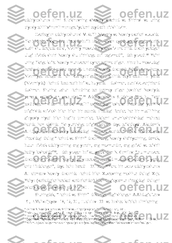 adabiyotshunos   olimi   S.Erkinovning   «Navoiy   «Farhod   va   Shirin»i   va   uning
qiyosiy tahlili» 9
  nomli monografiyalarni qayd etib o‘tish lozim.
Ozarbayjon   adabiyotshunosi   M.Rafili   Nizomiy   va   Navoiy   asarlari   xususida
fikr   bildirib,   “ikki   oshiq   o’rtasida   bo’lb   o’tgan   keskin   aytishuvning   maftunkorlik
kuchi shu darajada ediki, Nizomiy mavzui bo’yicha o’z ona tilida doston yaratgan
ulug’   o’zbek   shoiri   Navoiy   shu   o’rinlarga   qo’l   tegizmadi”,-   deb   yozadi. 10
  Ya’ni
uning fikriga ko’ra Navoiy munozarani aynan tarjima qilgan. Biroq bu mavzudagi
barcha  dostonlarni   tadqiq  etgan  Y.E.Bertels  Navoiy   dostonida  “dramatizm,  hatto,
Nizomiyga   qaraganda   ham   kuchaytirilgan”ligini   alohida   qayd   etadi:   “U   yerda
(Nizomiyda)   Farhod faqat raqib bo’lsa, bu yerda – dushman, qurolsiz, zanjirband
dushman.   Shuning   uchun   Farhodning   tap   tortmay   qilgan   javoblari   Navoiyda
yanada   katta   kuch   kasb   etadi ”. 11
  Adabiyotshunos   S.Erkinov   ham   bu   fikrni
tasdiqlagan   holda:   “…uchala   muallif   asarlaridagi   lavhalar   o’rtasidagi   yaqinlik
to’g’risida   so’zlash   bilan   bilan   bir   qatorda   o’rtadagi   farqlar,   har   bir   muallifning
g’oyaviy   niyati   bilan   bog’liq   tomonlar,   faktlarni   umumlashtirishdagi   mahorat
haqida   ham   alohida   fikr   yuritishga   to’g’ri   keladi”   deya   ta’kidlaydi.   Akademik
A.P.Qayumov   esa   Navoiy   dostonidagi   munozara   haqida:   “Farhod   bilan   Xusrav
o’rtasidagi   dialog   “Farhod   va  Shirin”  dostonining,   Navoiy   she’riyatining,   demak,
butun   o’zbek   adabiyotining   eng   yorqin,   eng   mazmundor,   eng   go’zal   va   ta’sirli
badiiy   lavhasidir” 12
,   -   deb   yozgan   bo’lsa,   yetuk   olim   N.Komilov:   “Bu   munozara
dostonning   o’zagidir.   Navoiy   dunyoqarashi,   maqsad-muddaosi   xuddi   shu   yerda
aniq   ifodalangan”,-deya   baho   beradi   [   23.   211]. 13
Yana   bir   ustoz   adabiyotshunos
A.Haitmetov   Navoiy   dostonida   Farhod   bilan   Xusravning   mashhur   dialogi   Xoja
Yahyo (sarbadorlar harakati sardorlaridan) bilan Tog’aytemur o’rtasidagi dialogni
eslatib turadi, deb yozgan edi [4. 280].
Shuningdek,   “Farhod   va   Shirin”   dostoniga   bag’ishlangan   A.Abdug’afurov
[6],   B.Valixo’jayev   [18,   19,   20],   T.Jalolov   [22]   va   boshqa   ko’plab   olimlarning
9
Erkinov   S.   Navoiy   «Farhod   va Shirin»i   va   uning   qiyosiy   tahlili.-   Toshkent:   Fan,   1971.
10
Рафили.   Творчество   Низами   //   Низами   (Сборник   научных   статей).   IV.   Баку,   1947.   Стр.   400.
11
BertelsY.E.   Navoiy   (RustilidanI.Mirzayevtarjimasi)   –   Toshkent:   Tafakkurqanoti,   2015.   23- bet.12QayumovA.”FarhodvaShirin”	 sirlari.
 	–T.:  	G’afurG’ulomnomidagiAdabiyotvasan’atnashriyoti,  	1979.	109- bet.
13
Ko’pmurojaatetiladiganmanbalarningadabiyotlarro’yxatidagitartibraqamivasahifasikataqavsichidako’rsatilgan. 