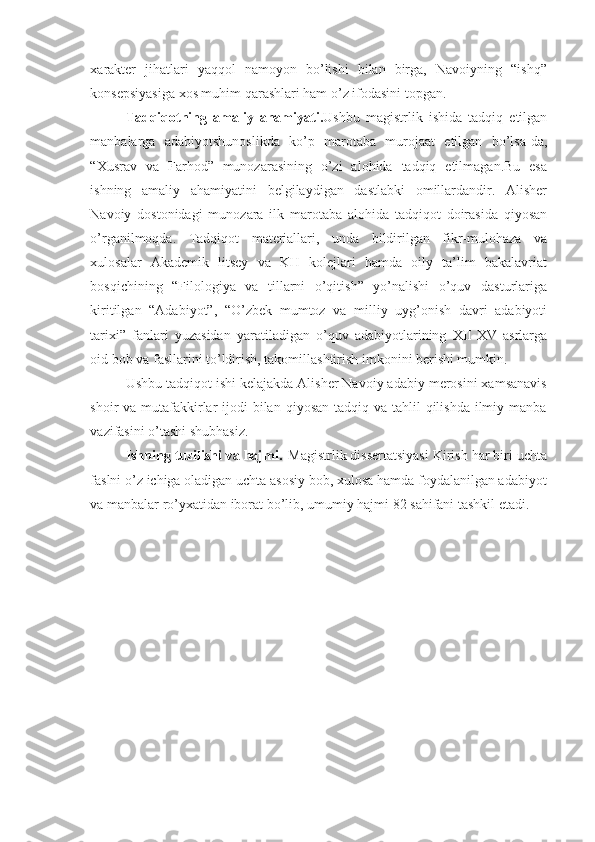 xarakter   jihatlari   yaqqol   namoyon   bo’lishi   bilan   birga,   Navoiyning   “ishq”
konsepsiyasiga xos muhim qarashlari ham o’z ifodasini topgan.
Tadqiqotning   amaliy   ahamiyati. Ushbu   magistrlik   ishida   tadqiq   etilgan
manbalarga   adabiyotshunoslikda   ko’p   marotaba   murojaat   etilgan   bo’lsa-da,
“Xusrav   va   Farhod”   munozarasining   o’zi   alohida   tadqiq   etilmagan.Bu   esa
ishning   amaliy   ahamiyatini   belgilaydigan   dastlabki   omillardandir.   Alisher
Navoiy   dostonidagi   munozara   ilk   marotaba   alohida   tadqiqot   doirasida   qiyosan
o’rganilmoqda.   Tadqiqot   materiallari,   unda   bildirilgan   fikr-mulohaza   va
xulosalar   Akademik   litsey   va   KH   kolejlari   hamda   oily   ta’lim   bakalavriat
bosqichining   “Filologiya   va   tillarni   o’qitish”   yo’nalishi   o’quv   dasturlariga
kiritilgan   “Adabiyot”,   “O’zbek   mumtoz   va   milliy   uyg’onish   davri   adabiyoti
tarixi”   fanlari   yuzasidan   yaratiladigan   o’quv   adabiyotlarining   XII-XV   asrlarga
oid bob va fasllarini to’ldirish, takomillashtirish imkonini berishi mumkin.
Ushbu tadqiqot ishi kelajakda Alisher Navoiy adabiy merosini xamsanavis
shoir  va mutafakkirlar  ijodi  bilan  qiyosan tadqiq va tahlil  qilishda  ilmiy manba
vazifasini o’tashi shubhasiz.
Ishning tuzilishi va hajmi.   Magistrlik dissertatsiyasi Kirish har biri uchta
faslni o’z ichiga oladigan uchta asosiy bob, xulosa hamda foydalanilgan adabiyot
va manbalar ro’yxatidan iborat bo’lib, umumiy hajmi 82 sahifani tashkil etadi. 