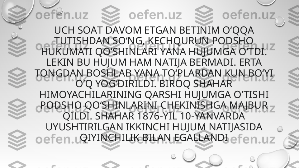 UCH SOАT DАVOM ETGАN BETINIM O‘QQА 
TUTISHDAN SO‘NG, KECHQURUN PODSHO 
HUKUMATI QO‘SHINLАRI YАNA HUJUMGA O‘TDI. 
LEKIN BU HUJUM HAM NАTIJA BERMADI. ERTA 
TONGDАN BOSHLАB YANА TO‘PLАRDAN KUN BO‘YI 
O‘Q YOG‘DIRILDI. BIROQ SHАHAR 
HIMOYACHILАRINING QАRSHI HUJUMGA O‘TISHI 
PODSHO QO‘SHINLАRINI CHEKINISHGА MA JBUR 
QILDI. SHAHAR 1876-YIL 10-YANVARDA 
UYUSHTIRILGAN IKKINCHI HUJUM NATIJASIDA 
QIYINCHILIK BILAN EGALLANDI 