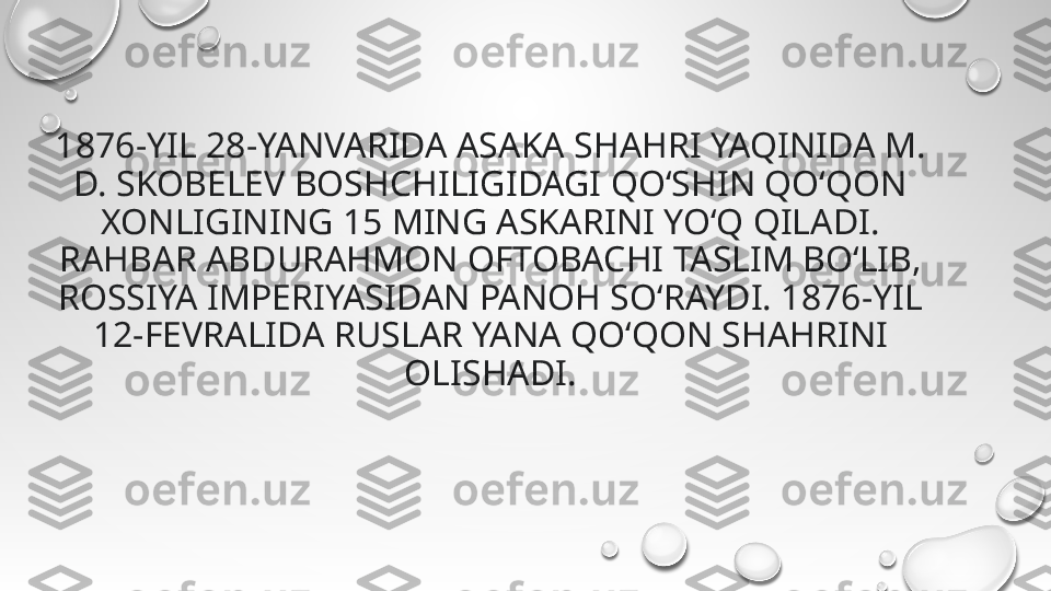 1876-YIL 28-YANVARIDA ASAKA SHAHRI YAQINIDA M. 
D. SKOBELEV BOSHCHILIGIDAGI QOʻSHIN QO‘QON 
XONLIGINING 15 MING ASKARINI YOʻQ QILADI. 
RAHBAR ABDURAHMON OFTOBACHI TASLIM BOʻLIB, 
ROSSIYA IMPERIYASIDAN PANOH SOʻRAYDI. 1876-YIL 
12-FEVRALIDA RUSLAR YANA QO‘QON SHAHRINI 
OLISHADI. 