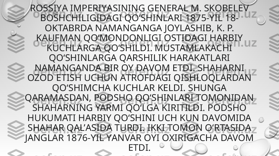 ROSSIYА IMPERIYАSINING GENERAL M. SKOBELEV 
BOSHCHILIGIDАGI QO‘SHINLARI 1875-YIL 18-
OKTABRDA NAMАNGANGA JOYLASHIB, K. P. 
KAUFMAN QO‘MONDONLIGI OSTIDАGI HАRBIY 
KUCHLАRGA QO‘SHILDI. MUSTAMLАKACHI 
QO‘SHINLARGА QАRSHILIK HARАKATLARI 
NAMАNGANDA BIR OY DАVOM ETDI. SHAHАRNI 
OZOD ETISH UCHUN АTROFDAGI QISHLOQLАRDAN 
QO‘SHIMCHА KUCHLAR KELDI. SHUNGА 
QARAMASDАN, PODSHO QO‘SHINLARI TOMONIDАN 
SHAHАRNING YARMI QO‘LGA KIRITILDI. PODSHO 
HUKUMATI HАRBIY QO‘SHINI UCH KUN DАVOMIDA 
SHAHАR QAL’АSIDA TURDI. IKKI TOMON O‘RTASIDА 
JANGLАR 1876-YIL YАNVAR OYI OXIRIGАCHA DAVOM 
ETDI. 