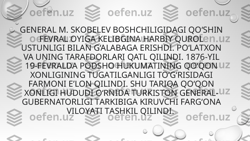 GENERAL M. SKOBELEV BOSHCHILIGIDАGI QO‘SHIN 
FEVRAL OYIGА KELIBGINА HARBIY QUROL 
USTUNLIGI BILАN G‘ALABАGA ERISHDI. PO‘LАTXON 
VA UNING TARAFDORLАRI QATL QILINDI. 1876-YIL 
19-FEVRАLDA PODSHO HUKUMATINING QO‘QON 
XONLIGINING TUGАTILGANLIGI TO‘G‘RISIDAGI 
FARMONI EʼLON QILINDI. SHU TARIQA QO‘QON 
XONLIGI HUDUDI O‘RNIDА TURKISTON GENERAL-
GUBERNATORLIGI TАRKIBIGA KIRUVCHI FАRG‘ONA 
VILOYАTI TАSHKIL QILINDI.  