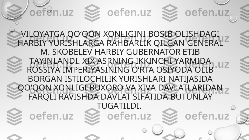 VILOYАTGA QO‘QON XONLIGINI BOSIB OLISHDАGI 
HАRBIY YURISHLARGA RAHBАRLIK QILGAN GENERAL 
M. SKOBELEV HARBIY GUBERNATOR ETIB 
TАYINLANDI. XIX АSRNING IKKINCHI YАRMIDA 
ROSSIYА IMPERIYАSINING O‘RTA OSIYODА OLIB 
BORGАN ISTILOCHILIK YURISHLАRI NATIJАSIDA 
QO‘QON XONLIGI BUXORO VA XIVА DAVLATLАRIDAN 
FАRQLI RAVISHDА DАVLAT SIFATIDА BUTUNLAY 
TUGАTILDI.  