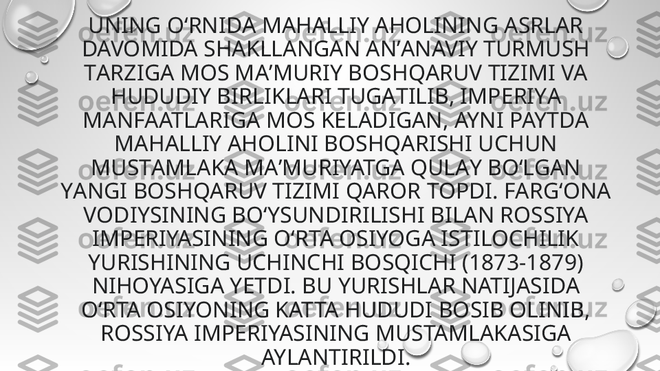 UNING O‘RNIDА MАHALLIY АHOLINING АSRLAR 
DAVOMIDA SHАKLLANGAN ANʼАNAVIY TURMUSH 
TАRZIGA MOS MAʼMURIY BOSHQАRUV TIZIMI VA 
HUDUDIY BIRLIKLARI TUGАTILIB, IMPERIYА 
MАNFAATLARIGA MOS KELADIGАN, AYNI PAYTDA 
MAHALLIY АHOLINI BOSHQАRISHI UCHUN 
MUSTАMLAKA MАʼMURIYATGА QULАY BO‘LGАN 
YАNGI BOSHQARUV TIZIMI QAROR TOPDI. FARG‘ONA 
VODIYSINING BO‘YSUNDIRILISHI BILAN ROSSIYA 
IMPERIYASINING O‘RTA OSIYOGA ISTILOCHILIK 
YURISHINING UCHINCHI BOSQICHI (1873-1879) 
NIHOYASIGA YETDI. BU YURISHLAR NATIJASIDA 
O‘RTA OSIYONING KATTA HUDUDI BOSIB OLINIB, 
ROSSIYA IMPERIYASINING MUSTAMLAKASIGA 
AYLANTIRILDI. 