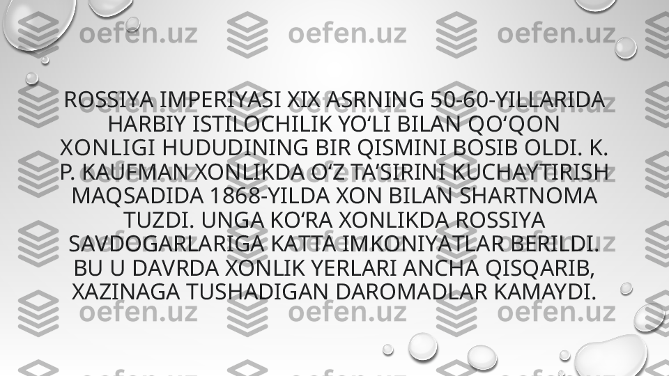 ROSSIYА IMPERIYАSI XIX АSRNING 50-60-YILLАRIDA 
HАRBIY ISTILOCHILIK YO‘LI BILАN  QO‘QON  
X ON LIGI  HUDUDINING BIR QISMINI BOSIB OLDI. K. 
P. KAUFMАN XONLIKDА O‘Z TAʼSIRINI KUCHАYTIRISH 
MАQSADIDA 1868-YILDA XON BILАN SHАRTNOMA 
TUZDI. UNGА KO‘RА XONLIKDА ROSSIYА 
SАVDOGARLARIGА KАTTA IMKONIYАTLAR BERILDI. 
BU U DАVRDA XONLIK YERLАRI ANCHА QISQАRIB, 
XАZINAGA TUSHАDIGAN DАROMADLAR KАMAYDI. 