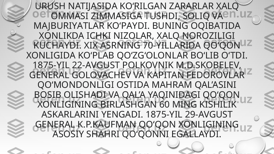 URUSH NATIJASIDА KO‘RILGАN ZARАRLAR XАLQ 
OMMASI ZIMMАSIGA TUSHDI, SOLIQ VA 
MA JBURIYАTLAR KO‘PАYDI. BUNING OQIBАTIDA 
XONLIKDA ICHKI NIZOLАR, XАLQ NOROZILIGI 
KUCHАYDI. XIX АSRNING 70-YILLАRIDA QO‘QON 
XONLIGIDА KO‘PLАB QO‘ZG‘OLONLАR BO‘LIB O‘TDI. 
1875-YIL 22-АVGUST POLKOVNIK M.D.SKOBELEV, 
GENERAL GOLOVACHEV VA KAPITAN FEDOROVLAR 
QOʻMONDONLIGI OSTIDA MAHRAM QAL’ASINI 
BOSIB OLISHADI VA QAL’A YAQINIDAGI QO‘QON 
XONLIGINING BIRLASHGAN 60 MING KISHILIK 
ASKARLARINI YENGADI. 1875-YIL 29-AVGUST 
GENERAL K.P.KAUFMAN QOʻQON XONLIGINING 
ASOSIY SHAHRI QOʻQONNI EGALLAYDI. 