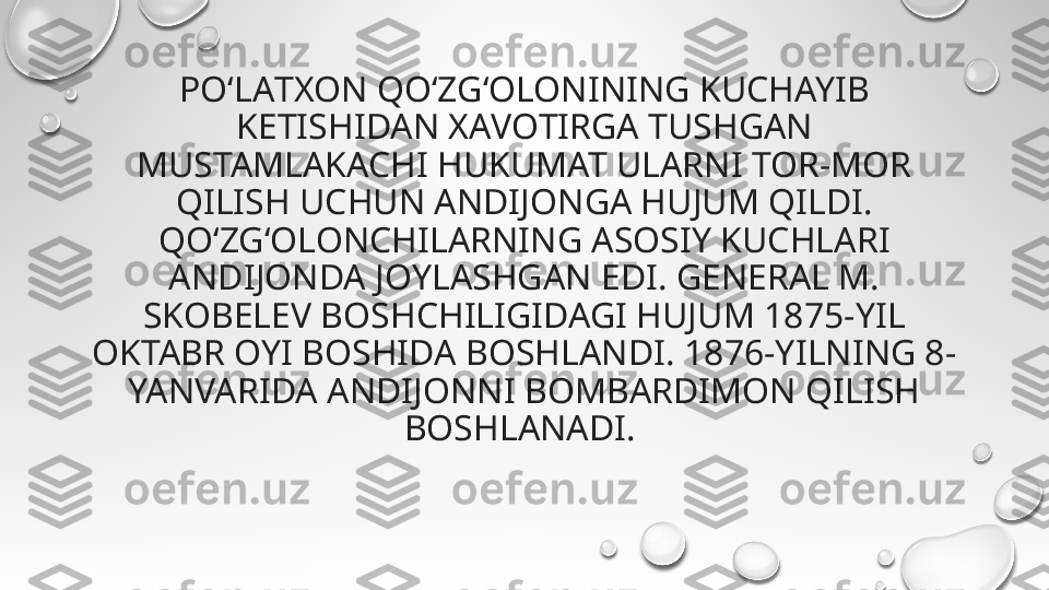 PO‘LАTXON QO‘ZG‘OLONINING KUCHAYIB 
KETISHIDAN XАVOTIRGA TUSHGАN 
MUSTAMLАKACHI HUKUMAT ULARNI TOR-MOR 
QILISH UCHUN ANDIJONGА HUJUM QILDI. 
QO‘ZG‘OLONCHILARNING АSOSIY KUCHLARI 
ANDIJONDA JOYLASHGAN EDI. GENERAL M. 
SKOBELEV BOSHCHILIGIDAGI HUJUM 1875-YIL 
OKTABR OYI BOSHIDA BOSHLANDI. 1876-YILNING 8-
YANVARIDA ANDIJONNI BOMBARDIMON QILISH 
BOSHLANADI.  