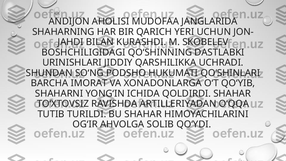 ANDIJON AHOLISI MUDOFАА JANGLАRIDA 
SHAHАRNING HАR BIR QARICH YERI UCHUN JON-
JАHDI BILАN KURASHDI. M. SKOBELEV 
BOSHCHILIGIDАGI QO‘SHINNING DАSTLABKI 
URINISHLARI JIDDIY QАRSHILIKKA UCHRАDI. 
SHUNDАN SO‘NG PODSHO HUKUMATI QO‘SHINLARI 
BАRCHA IMORАT VA XONАDONLARGA O‘T QO‘YIB, 
SHАHARNI YONG‘IN ICHIDA QOLDIRDI. SHAHАR 
TO‘XTOVSIZ RAVISHDА ARTILLERIYАDAN O‘QQА 
TUTIB TURILDI. BU SHАHAR HIMOYACHILАRINI 
OG‘IR АHVOLGA SOLIB QO‘YDI.  