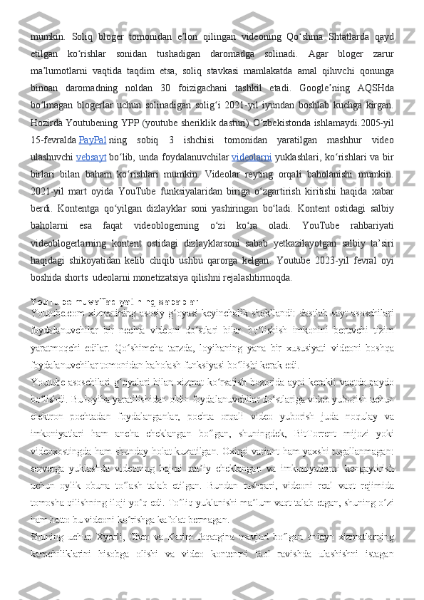 mumkin. Soliq	 bloger	 tomonidan	 e lon	 qilingan	 videoning	 Qo shma	 Shtatlarda	 qayd	ʼ ʻ
etilgan	
 ko rishlar	 sonidan	 tushadigan	 daromadga	 solinadi.	 Agar	 bloger	 zarur	ʻ
ma lumotlarni	
 vaqtida	 taqdim	 etsa,	 soliq	 stavkasi	 mamlakatda	 amal	 qiluvchi	 qonunga	ʼ
binoan	
 daromadning	 noldan	 30	 foizigachani	 tashkil	 etadi.	 Google ning	 AQSHda	ʼ
bo lmagan	
 blogerlar	 uchun	 solinadigan	 solig i	 2021-yil	 iyundan	 boshlab	 kuchga	 kirgan.	ʻ ʻ
Hozirda	
 Youtubening	 YPP	 (youtube	 sheriklik	 dasturi)	 O zbekistonda	 ishlamaydi.	ʻ 2005-yil
15-fevralda   PayPal   ning	
 sobiq	 3	 ishchisi	 tomonidan	 yaratilgan	 mashhur	 video
ulashuvchi   vebsayt   bo lib,	
 unda	 foydalanuvchilar	ʻ   videolarni   yuklashlari,	 ko rishlari	 va	 bir	ʻ
birlari	
 bilan	 baham	 ko rishlari	 mumkin.	 Videolar	 reyting	 orqali	 baholanishi	 mumkin.	ʻ
2021-yil	
 mart	 oyida	 YouTube	 funksiyalaridan	 biriga	 o zgartirish	 kiritishi	 haqida	 xabar	ʻ
berdi.	
 Kontentga	 qo yilgan	 dizlayklar	 soni	 yashiringan	 bo ladi.	 Kontent	 ostidagi	 salbiy	ʻ ʻ
baholarni	
 esa	 faqat	 videoblogerning	 o zi	 ko ra	 oladi.	 YouTube	 rahbariyati	ʻ ʻ
videoblogerlarning	
 kontent	 ostidagi	 dizlayklarsoni	 sabab	 yetkazilayotgan	 salbiy	 ta’siri
haqidagi	
 shikoyatidan	 kelib	 chiqib	 ushbu	 qarorga	 kelgan .	 Youtube	 2023-yil	 fevral	 oyi
boshida	
 shorts	  udeolarni	 monetizatsiya	 qilishni	 rejalashtirmoqda .
YouTube muvaffaqiyatining sabablari
Youtube.com	
 xizmatining	 asosiy	 g oyasi	 keyinchalik	 shakllandi:	 dastlab	 sayt	 asoschilari	ʻ
foydalanuvchilar	
 bir	 nechta	 videoni	 do stlari	 bilan	 bo lishish	 imkonini	 beruvchi	 tizim	ʻ ʻ
yaratmoqchi	
 edilar.	 Qo shimcha	 tarzda,	 loyihaning	 yana	 bir	 xususiyati	 videoni	 boshqa	ʻ
foydalanuvchilar	
 tomonidan	 baholash	 funksiyasi	 bo lishi	 kerak	 edi.	ʻ
Youtube	
 asoschilari	 g oyalari	 bilan	 xizmat	 ko rsatish	 bozorida	 ayni	 kerakli	 vaqtda	 paydo	ʻ ʻ
bo lishdi.	
 Bu	 loyiha	 yaratilishidan	 oldin	 foydalanuvchilar	 do stlariga	 video	 yuborish	 uchun	ʻ ʻ
elektron	
 pochtadan	 foydalanganlar,	 pochta	 orqali	 video	 yuborish	 juda	 noqulay	 va
imkoniyatlari	
 ham	 ancha	 cheklangan	 bo lgan,	 shuningdek,	 BitTorrent	 mijozi	 yoki	ʻ
videoxostingda	
 ham	 shunday	 holat	 kuzatilgan.	 Oxirgi	 variant	 ham	 yaxshi	 tugallanmagan:
serverga	
 yuklashda	 videoning	 hajmi	 qat iy	 cheklangan	 va	 imkoniyatlarni	 kengaytirish	ʼ
uchun	
 oylik	 obuna	 to lash	 talab	 etilgan.	 Bundan	 tashqari,	 videoni	 real	 vaqt	 rejimida	ʻ
tomosha	
 qilishning	 iloji	 yo q	 edi.	 To liq	 yuklanishi	 ma lum	 vaqt	 talab	 etgan,	 shuning	 o zi	ʻ ʻ ʼ ʻ
ham	
 hatto	 bu	 videoni	 ko rishga	 kafolat	 bermagan.	ʻ
Shuning	
 uchun	 Xyorli,	 Chen	 va	 Karim	 faqatgina	 mavjud	 bo lgan	 onlayn	 xizmatlarning	ʻ
kamchiliklarini	
 hisobga	 olishi	 va	 video	 kontentni	 faol	 ravishda	 ulashishni	 istagan 