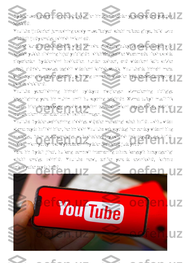 foydalanuvchilarga e tibor	 qaratishi,	 shu	 bilan	 bir	 qatorda	 tubdan	 yangi	 narsalarni	 yaratishi	ʼ
kerak	
 edi.
YouTube	
 ijodkorlari	 jamoasining	 asosiy	 muvaffaqiyati	 sababi	 nafaqat	 g oya,	 balki	 uzoq	ʻ
muddatli	
 ijodiy	 amalga	 oshirish	 imkoni	 edi.
Hozirgi	
 kunda	 Youtube.com da	 video	 tomosha	 qilishning	 qulayligi	 maxsus	 pleyer	 yoki	ʼ
kodekni	
 yuklab	 olishning	 hojati	 yo qligidir.	 Ishlab	 chiquvchilar	 Macromedia	 Flash	 asosida	ʻ
pleyerlardan	
 foydalanishni	 boshladilar.	 Bundan	 tashqari,	 endi	 videolarni	 kalit	 so zlar	ʻ
orqali	
 qidirish,	 mavzuga	 tegishli	 videolarni	 ko rish	 va	 hk.	 YouTube da	 birinchi	 marta	ʻ ʼ
video	
 reyting	 xususiyati	 yaratildi,	 ya ni	 eng	 ommabop	 videolar	 foydalanuvchilar	 reytingi	ʼ
asosida	
 shakllandi.
YouTube	
 yaratilishining	 birinchi	 oyidayoq	 rivojlangan	 xizmatlarning	 oltiligiga
kirganligining	
 yana	 bir	 muhim	 omili	 bu	 saytning	 tarkibidir.	 Xizmat	 tufayli	 mualliflik
huquqi	
 bilan	 himoyalangan	 mashhur	 tarkibni	 tarqatish	 imkoni	 paydo	 bo ldi,	 oldinlari	ʻ
ma lumotlarni	
 internetdan	 topish	 oson	 bo lmagan.	ʼ ʻ
YouTube	
 foydalanuvchilarining	 o sishiga	 vidjetlar	 marketingi	 sabab	 bo ldi.	 Ushbu	 video	ʻ ʻ
xizmat	
 paydo	 bo lishi	 bilan,	 har	 bir	 kishi	 YouTube	 veb-saytidagi	 har	 qanday	 videoni	 blog	ʻ
postlariga,	
 forum	 muhokamalariga	 va	 boshqalarga	 joylashtirish	 imkoniyatiga	 ega	 bo ldi.	ʻ
Ushbu	
 imkoniyat	 ayniqsa	 MySpace.com	 foydalanuvchilariga	 juda	 yoqdi.
Yana	
 bir	 foydali	 jihati,	 bu	 keng	 qamrovli	 internetning	 tobora	 kengayib	 borayotganligi
sababli	
 amalga	 oshirildi.	 YouTube	 narxi,	 tariflar	 yana-da	 arzonlashdi,	 ko proq	ʻ
imkoniyatlar	
 paydo	 bo ldi.	ʻ 