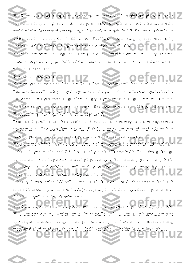 YouTube asoschilari	 kompyuter	 texnologiyalari	 ancha	 soddalashtirilganligi	 va	 qulayroq
bo lganligi	
 haqida	 o ylashdi.	 USB	 port	 yoki	 FireWire	 orqali	 arzon	 video	 kamerani	 yoki	ʻ ʻ
mobil	
 telefon	 kamerasini	 kompyuterga	 ulash	 imkoni	 paydo	 bo ldi.	 Shu	 munosabat	 bilan	ʻ
video	
 bloglar	 ommalasha	 boshladi	 va	 YouTube	 o zini	 kengroq	 namoyish	 etib,	ʻ
foydalanuvchilar	
 ko rishni	 istagan	 har	 bir	 mavzuni	 chop	 eta	 boshladi.	ʻ
Youtube.com	
 yana	 bir	 o zgarishni	 amalga	 oshirdi:	 foydalanuvchilar	 har	 bir	 yuklangan	ʻ
videoni	
 belgilab	 qo ygan	 kalit	 so zlar	 orqali	 boshqa	 shunga	 o xshash	 videoni	 topish	ʻ ʻ ʻ
anchagina	
 osonlashdi.
YouTube Investorlari
Kompaniyaning	
 tez	 o sishi	 “Sequoia	 Capital”	 va	 “Time	 Warner”	 fondlari	 e tiborini	 tortdi.	ʻ ʼ
“Sequoia	
 Capital”	 2005-yil	 noyabr	 oyida	 YouTube ga	 3 million	 dollar	 sarmoya	 kiritdi,	 bu	ʼ
esa	
 video	 servis	 yaratuvchilariga	 o zlarining	 yaratgan	 mahsulotlariga	 jamoatchilik	 uchun	ʻ
kirish	
 imkoniyatini	 ochish	 imkonini	 berdi.	 Shu	 munosabat	 bilan	 2005-yil	 22-noyabrni
YouTube ning	
 “tug ilgan	 kuni”	 sifatida	 belgilashdi.	ʼ ʻ
“Sequoia
 Capital”	 dastlab	 YouTube ga	 11,5	 million	 dollar	 sarmoya	 kiritdi	 va	 keyinchalik	ʼ
investorlar	
 30	 foiz	 aksiyalarni	 nazorat	 qilishdi,	 ularning	 umumiy	 qiymati	 495	 million
dollarga	
 yetdi,	 bu	 dastlabki	 investitsiyalardan	 deyarli	 43	 baravar	 ko p	 edi.	ʻ
YouTube	
 trafigining	 o sishiga	 keskin	 turtki	 bo lgan	 sarmoyadorlar	 mablag lari	 hisobidan	ʻ ʻ ʻ
tashkil	
 qilingan	 iPod	 Nano	 4 GB	 pleyerlarining	 har	 kunlik	 sovg asi	 bo lgan.	 Saytga	 kuniga	ʻ ʻ
50	
 millionta	 tashrif	 buyurish	 soni	 2006-yil	 yanvar	 oyida	 250	 millionga	 yetdi.	 Bunga	 NBC
kanalidagi	
 “Saturday	 Night	 Live”	 musiqiy	 va	 hazil	 dasturining	 navbatdagi	 sonida
ko rsatilgan	
 video	 klipni	 yuklab	 olish	 yordam	 berdi.	ʻ
O sha	
 yili	 may	 oyida	 “Alexa”	 Internet	 analitik	 kompaniyasi	 Youtube.com	 kunlik	 2	ʻ
milliard	
 trafikka	 ega	 ekanligi	 va	 bu	 AQSHdagi	 eng	 ko p	 tashrif	 buyurilgan	 saytlar	 orasida	ʻ
10-o rinni	
 egallagani	 haqida	 xabar	 berdi.	ʻ
YouTube	
 bugungi	 kunda	 dunyodagi	 eng	 mashhur	 uchinchi	 sayt.	 Ehtimol,	 qachondir
YouTube.com	
 zamonaviy	 televizorlar	 o rnini	 egallaydi.	 YouTube da	 jonli	 tarzda	 tomosha	ʻ ʼ
qilishingiz	
 mumkin	 bo lgan	 onlayn	 konsertlar,	 ma ruzalar	 va	 seminarlarning	ʻ ʼ
translyatsiyalari	
 mavjud	 va	 shu	 orqali	 videoblogerlar	 YouTube dan	 katta	 pul	 ishlashadi.	ʼ 