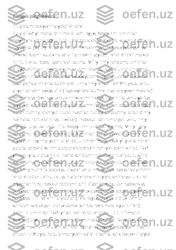 Google platformasi.
Google korporatsiyasining	 yaratilish	 tarixi.	 
Google	
 1996	 yil	 martda	 fan	 nomzodi	 Larri	 Peyj	 va	 Sergey	 Brin	  tomonidan	 
ilmiy	
 loyiha	 sifatida	 paydo	 bo'ldi.	 , Stenford	 talabalari	 Stenford	 Raqamli	 Kutubxona	 
Loyihasida	
  (SDLP)	  ishladilar.	  SDLP	  "Birlashtirilgan,	  integratsiyalashgan	  va	 
universal	
 raqamli	 kutubxona	 uchun	 ilg'or	 texnologiyalarni	 ishlab	 chiqish"	 maqsadi	 
bo'lib,	
  boshqa	  federal	  agentliklar	  qatorida	  Milliy	  ilmiy	  jamg'arma	  tomonidan	 
moliyalashtirilgan.	
 Dissertatsiya	 mavzularini	 izlashda,	 Page,	 shu	 bilan	 bir	 qatorda,	 
Umumjahon	
 Internetning	 matematik	 xususiyatlarini	 o'rganish,	 ulanishlar	 jadvalini	 
ulkan	
 grafik	 ko'rinishida	 taqdim	 etish.	 Uning	 ilmiy	 rahbari	 Terri	 Vinograda	 ushbu	 
g'oyani	
 tanlashni	 tavsiya	 qildi	 (Page	 keyinchalik	 u “men	 olgan	 eng	 yaxshi	 maslahat”	 
deb	
 nomlangan)	 va	 Page	 ushbu	 sonni	 va	 sonini	 hisobga	 olgan	 holda	 ushbu	 sahifaga	 
qaysi	
  veb-sahifalarni	 ulashni	  aniqlash	  muammolariga	  e'tibor	  qaratdi.	  sahifadagi	 
ma'lumotlarning	
  ahamiyati	  nuqtai	  nazaridan	  bunday	  aloqalarning	  tabiati	  (ilmiy	 
nashrlarda	
  iqtiboslar	  roliga	  o'xshash).	  BackRub	  deb	  nomlangan	  ushbu	  ilmiy	 
loyihada	
  unga	  tez	  orada	  f.f.d.	  Sergey	  Brin	  qo'shildi.	  Stenford,	  Milliy	  Ilmiy	 
Jamg'arma	
  Bitiruvchilar	  Hamkorligi	  tomonidan	  qo'llab-quvvatlanadi.	  Brin	 
allaqachon	
  Peyjning	  yaqin	  do'sti	  edi,	 u  birinchi	  marta	  1995	  yil	 yozida	 birinchi	 
guruhda	
 uchrashdi	 va	 Brin	 talabalar	 shaharchasini	 namoyish	 etishni	 xohladi.	 1996	 
yil	
 mart	 oyida	 qidiruv	 roboti	 Internet	 sahifalarini	 indekslashni	 boshladi,	 bu	 sahifa	 
Stenfordning	
  bosh	  sahifasidan	  tuzilgan.	  To'plangan	  ma'lumotlarni	  ushbu	  veb-
sahifaning	
 muhimlik	 darajasiga	 o'tkazish	 uchun	 Brin	 va	 Page	 PageRank	 algoritmini	 
ishlab	
 chiqdilar.	 Ushbu	 URL-ga	 bog'lanishlar	 soni	 bo'yicha	 tartiblangan	 URL-lar	 
ro'yxatidan	
 iborat	 BackRub	 natijalarini	 tahlil	 qilgandan	 so'ng,	 ular	 PageRank-ga	 
asoslangan	
 qidiruv	 mexanizmi	 mavjud	 qidiruv	 algoritmlariga	 qaraganda	 yaxshiroq	 
natijalarga	
  olib	  kelishini	  angladilar	  (o'sha	  paytda	  mavjud	  qidiruv	  tizimlari	 
sahifalarni	
 saralashgan.	 qidiruv	 atamasi	 sahifada	 necha	 marta	 paydo	 bo'lishi).	 
Robin	
  Li	  tomonidan	  1996	  yildan	  beri	  ishlab	  chiqilgan	  IDD	  Information	 
Services	
 (Dow	 Jones	 sho''ba	 korxonasi)	 tomonidan	 yaratilgan	 "RankDex"	  kichik	 
qidiruv	
  mexanizmi	  shu	 kabi	  sahifalar	  reytingi	  va	  reyting	 strategiyasini	 o'rganib	 
chiqqan.	
 Li	 Xitoyda	 Baidu	 kompaniyasini	 tashkil	 qilganida	 RankDex	 texnologiyasi	  