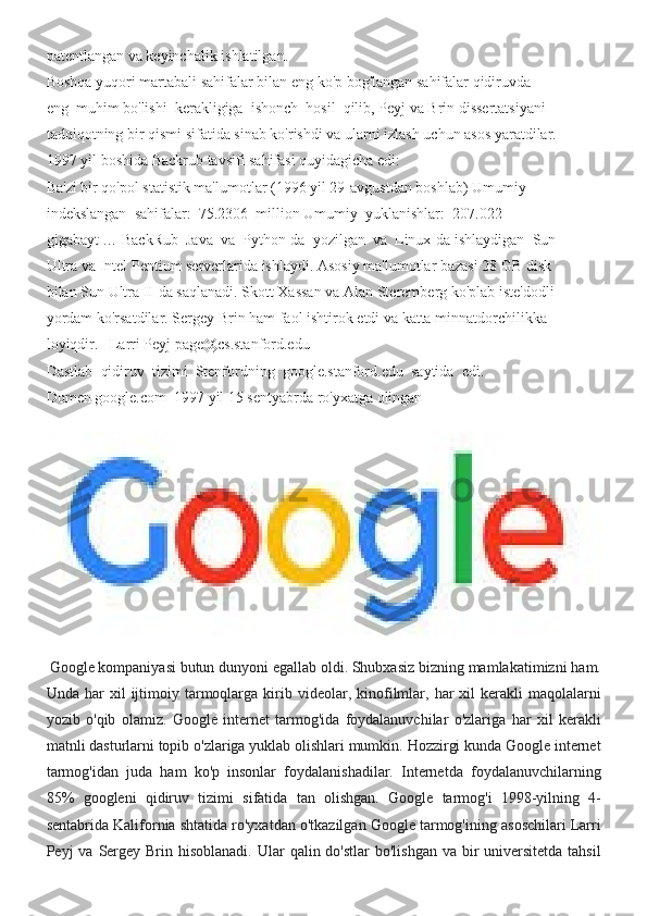 patentlangan va	 keyinchalik	 ishlatilgan.	 
Boshqa	
 yuqori	 martabali	 sahifalar	 bilan	 eng	 ko'p	 bog'langan	 sahifalar	 qidiruvda	 
eng	
  muhim	 bo'lishi	  kerakligiga	  ishonch	  hosil	  qilib,	 Peyj	 va	 Brin	 dissertatsiyani	 
tadqiqotning	
 bir	 qismi	 sifatida	 sinab	 ko'rishdi	 va	 ularni	 izlash	 uchun	 asos	 yaratdilar.	 
1997	
 yil	 boshida	 Backrub	 tavsifi	 sahifasi	 quyidagicha	 edi:	 
Ba'zi	
 bir	 qo'pol	 statistik	 ma'lumotlar	 (1996	 yil	 29-avgustdan	 boshlab)	 Umumiy	 
indekslangan	
  sahifalar:	  75.2306	  million	 Umumiy	  yuklanishlar:	  207.022	 
gigabayt	
 …	 BackRub	  Java	  va	  Python-da	  yozilgan	  va	  Linux-da	 ishlaydigan	  Sun	 
Ultra	
 va	 Intel	 Pentium	 serverlarida	 ishlaydi.	 Asosiy	 ma'lumotlar	 bazasi	 28	 GB	 disk	 
bilan	
 Sun	 Ultra	 II-da	 saqlanadi.	 Skott	 Xassan	 va	 Alan	 Steremberg	 ko'plab	 iste'dodli	 
yordam	
 ko'rsatdilar.	 Sergey	 Brin	 ham	 faol	 ishtirok	 etdi	 va	 katta	 minnatdorchilikka	 
loyiqdir.  	
   Larri	 Peyj	 page@cs.stanford.edu	 
Dastlab	
  qidiruv	  tizimi	  Stenfordning	  google.stanford.edu	  saytida	  edi.	 
Domen	
 google.com	  1997	 yil	 15	 sentyabrda	 ro'yxatga	 olingan
  Google	
 kompaniyasi	 butun	 dunyoni	 egallab	 oldi.	 Shubxasiz	 bizning	 mamlakatimizni	 ham.
Unda	
 har	 xil	 ijtimoiy	 tarmoqlarga	 kirib	 videolar,	 kinofilmlar,	 har	 xil	 kerakli	 maqolalarni
yozib	
 o'qib	 olamiz.	 Google	 internet	 tarmog'ida	 foydalanuvchilar	 o'zlariga	 har	 xil	 kerakli
matnli	
 dasturlarni	 topib	 o'zlariga	 yuklab	 olishlari	 mumkin.	 Hozzirgi	 kunda	 Google	 internet
tarmog'idan	
 juda	 ham	 ko'p	 insonlar	 foydalanishadilar.	 Internetda	 foydalanuvchilarning
85%	
 googleni	 qidiruv	 tizimi	 sifatida	 tan	 olishgan.	 Google	 tarmog'i	 1998-yilning	 4-
sentabrida	
 Kalifornia	 shtatida	 ro'yxatdan	 o'tkazilgan	 Google	 tarmog'ining	 asoschilari	 Larri
Peyj	
 va	 Sergey	 Brin	 hisoblanadi.	 Ular	 qalin	 do'stlar	 bo'lishgan	 va	 bir	 universitetda	 tahsil 