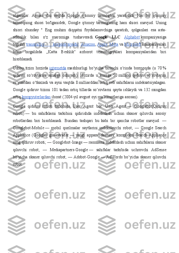 olganalar. Aynan	 shu	 vaqtda	 Google	 ijtimoiy	 tarmog'ini	 yaratishdi.	 Har	 bir	 ijtimoiy
tarmoqning	
 shiori	 bo'lganidek,	 Google	 ijtimoy	 tarmog'ining	 ham	 shiori	 mavjud.	 Uning
shiori	
 shunday	 " Eng	 muhim	 diqqatni	 foydalanuvchiga	 qaratish,	 qolganlari	 esa	 asta-
sekinlik	
 bilan	 o'z	 maromiga	 tushaveradi.   Google   LLC  
Alphabet   kompaniyasiga
tegishli   transmilliy	
 	korporatsiyadir .   Amazon ,   Apple ,   Meta   va   Microsoft   kompaniyalari
bilan	
 birgalikda	 „Katta	 Beshlik“	 axborot	 texnologiyalari	 kompaniyalaridan	 biri
hisoblanadi.
Ushbu	
 tizim	 hozirda   internetda   mashhurligi	 bo yicha	 birinchi	 o rinda	 bormoqda	 (u	 70	ʻ ʻ   %
qidiruv	
 so rovlarini	 amalga	 oshiradi).	 Hozirda	 u kuniga	 50	ʻ   million	 qidiruv	 so rovlarini	ʻ
ro yxatdan	
 o tkazadi	 va	 ayni	 vaqtda	 8	ʻ ʻ   milliarddan	 ortiq	 veb	 sahifalarni	 indeksatsiyalagan.
Google	
 qidiruv	 tizimi	 101	 tadan	 ortiq	 tillarda	 so rovlarni	 qayta	 ishlaydi	 va	 132	 mingdan	ʻ
ortiq   kompyuterlardan   iborat	
 (2004-yil	 avgust	 oyi	 ma lumotlariga	 asosan).	ʼ
Google	
 qidiruv	 roboti	 tarkibida	 User	 Agent	 bor.	 User	 Agent   —	 Googlebot(Qidiruv
roboti)   —	
 bu	 sahifalarni	 tarkibini	 qidirishda	 indekslash	 uchun	 skaner	 qiluvchi	 asosiy
robotlardan	
 biri	 hisoblanadi.	 Bundan	 tashqari	 bu	 kabi	 bir	 qancha	 robotlar	 mavjud:	 —
Googlebot-Mobile   —	
 mobil	 qurilmalar	 saytlarini	 indekslovchi	 robot;	 —	 Google	 Search
Appliance	
 (Google)	 gsa-crawler   —	 yangi	 apparat-dasturiy	 kompleksi	 Search	 Appliance
ning	
 qidiruv	 roboti;	 —	 Googlebot-Image   —	 rasmlarni	 indekslash	 uchun	 sahifalarni	 skaner
qiluvchi	
 robot;	 —	 Mediapartners-Google   —	 sahifalar	 tarkibida	 uchrovchi	 AdSense
bo yicha	
 skaner	 qiluvchi	 robot;	 —	 Adsbot-Google	ʻ   —	 AdWords	 bo yicha	 skaner	 qiluvchi	ʻ
robot. 