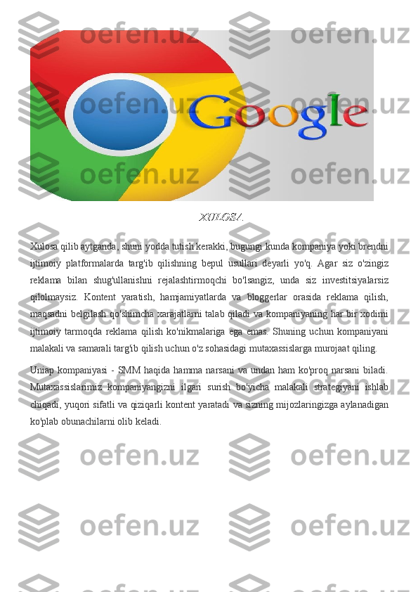 XULOSA
Xulosa qilib	 aytganda,	 shuni	 yodda	 tutish	 kerakki,	 bugungi	 kunda	 kompaniya	 yoki	 brendni
ijtimoiy	
 platformalarda	 targ'ib	 qilishning	 bepul	 usullari	 deyarli	 yo'q.	 Agar	 siz	 o'zingiz
reklama	
 bilan	 shug'ullanishni	 rejalashtirmoqchi	 bo'lsangiz,	 unda	 siz	 investitsiyalarsiz
qilolmaysiz.	
 Kontent	 yaratish,	 hamjamiyatlarda	 va	 bloggerlar	 orasida	 reklama	 qilish,
maqsadni	
 belgilash	 qo'shimcha	 xarajatlarni	 talab	 qiladi	 va	 kompaniyaning	 har	 bir	 xodimi
ijtimoiy	
 tarmoqda	 reklama	 qilish	 ko'nikmalariga	 ega	 emas.	 Shuning	 uchun	 kompaniyani
malakali	
 va	 samarali	 targ'ib	 qilish	 uchun	 o'z	 sohasidagi	 mutaxassislarga	 murojaat	 qiling.
Uniap	
 kompaniyasi	 - SMM	 haqida	 hamma	 narsani	 va	 undan	 ham	 ko'proq	 narsani	 biladi.
Mutaxassislarimiz	
 kompaniyangizni	 ilgari	 surish	 bo'yicha	 malakali	 strategiyani	 ishlab
chiqadi,	
 yuqori	 sifatli	 va	 qiziqarli	 kontent	 yaratadi	 va	 sizning	 mijozlaringizga	 aylanadigan
ko'plab	
 obunachilarni	 olib	 keladi.
          