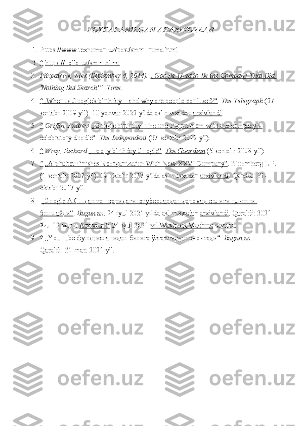 FOYDALANILGAN ADABIYOTLAR
1.   https://www.texnoman.uz/post/smm--nima.html
2. ↑     https://oqila.uz/smm-nima
3. Fitzpatrick, Alex (September 4, 2014).   „Google Used to Be the Company That Did 
'Nothing But Search'“ .   Time .
4. ↑ 
  „When	 is Google's	 birthday	 – and	 why	 are	 people	 confused?“ 	  .   The Telegraph   (27-
sentabr	
 2019-yil).	 10-yanvar	 2022-yilda	 asl	 nusxadan   arxivlandi .
5. ↑ 	
    Griffin, Andrew   „Google	 birthday:	 The	 one	 big	 problem	 with	 the	 company's	 
celebratory	
 doodle“ .   The Independent   (27-sentabr	 2019-yil).
6. ↑ 	
    Wray, Richard   „Happy	 birthday	 Google“ .   The Guardian   (5-sentabr	 2008-yil).
7. ↑ 	
    „Alphabet	 Finishes	 Reorganization	 With	 New	 XXVI	 Company“ .	 Bloomberg	 L.P.	 
(1-sentabr	
 2017-yil).	 19-oktabr	 2017-yilda	 asl	 nusxadan   arxivlandi .	  Qaraldi:   31-
oktabr	
 2017-yil.
8.   „Google	
 АҚШдан	 ташқаридаги	 ютуберлардан	 даромад	 солиғи	 олишни	 
бошлайди“ .   Bugun.uz .	
 24-iyul	 2021-yilda	 asl	 nusxadan   arxivlandi .	 Qaraldi:   2021	 
йил	
 12	 март.   Arxivlandi   24-iyul	 2021- yil 	      Wayback	 Machine 	    saytida.
9. ↑ 	
    „YouTube	 функцияларидан	 бирига	 ўзгартириш	 киритади“ .   Bugun.uz .	 
Qaraldi:   31-mart	
 2021-yil. 