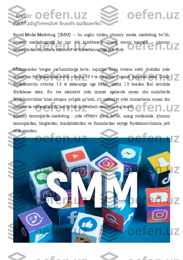    KIRISH
SMM platformalari haqida tushuncha.
S ocial   M edia   M arketing [SMM]	 – bu	 ingliz	 tilidan	 ijtimoiy	 media	 marketing	 bo’lib,
Internet	
 marketingning	 bir	 turi	 deb	 hisoblanadi.	 Uning	 asosiy	 maqsadi	 – ijtimoiy
tarmoqlardan	
 mijozlarni	 mahsulot	 va	 xizmatlaringizga	 jalb	 etish.
Mutaxassislar	
 bergan	 ma'lumotlarga	 ko'ra,	 mijozlar	 biron	 tovarni	 sotib	 olishdan	 yoki
xizmatdan	
 foydalanishdan	 avval	 o'rtacha	 10.4	 ta	 maqolani	 o'rganib	 chiqishar	 ekan.	 Oddiy
foydalanuvchi	
 o'rtacha	 5.8	 ta	 akkauntga	 ega	 bo'lib,	 ularni	 2.8	 tasidan	 faol	 ravishda
foydalanar	
 ekan.	 Bu	 esa	 mahsulot	 yoki	 xizmat	 egalarida	 aynan	 shu	 muhitlarda
foydalanuvchilar	
 bilan	 aloqani	 yo'lgda	 qo'yish,	 o'z	 mahsulot	 yoki	 xizmarlarini	 aynan	 shu
muhitlarda	
 reklama	 qilish,	 uni	 qo'llab-quvvatlash	 zaruratini	 tug'diradi.
Ijtimoiy	
 tarmoqlarda	 marketing	 - juda	 effektiv	 qurol	 bo'lib,	 uning	 yordamida,	 ijtimoiy
tarmoqlardan,	
 bloglardan,	 kundaliklardan	 va	 forumlardan	 saytga	 foydalanuvchilarni	 jalb
etish	
 mumkin.   