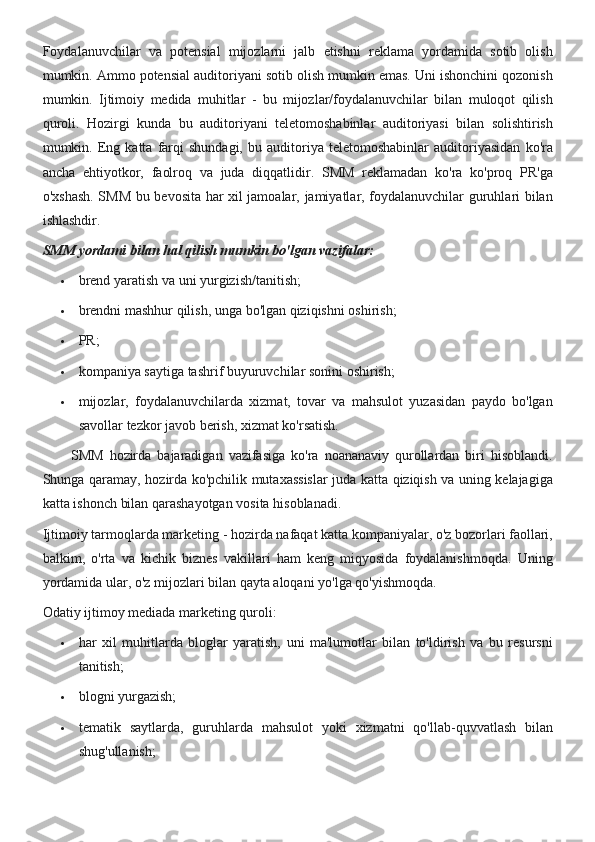 Foydalanuvchilar va	 potensial	 mijozlarni	 jalb	 etishni	 reklama	 yordamida	 sotib	 olish
mumkin.	
 Ammo	 potensial	 auditoriyani	 sotib	 olish	 mumkin	 emas.	 Uni	 ishonchini	 qozonish
mumkin.	
 Ijtimoiy	 medida	 muhitlar	 - bu	 mijozlar/foydalanuvchilar	 bilan	 muloqot	 qilish
quroli.	
 Hozirgi	 kunda	 bu	 auditoriyani	 teletomoshabinlar	 auditoriyasi	 bilan	 solishtirish
mumkin.	
 Eng	 katta	 farqi	 shundagi,	 bu	 auditoriya	 teletomoshabinlar	 auditoriyasidan	 ko'ra
ancha	
 ehtiyotkor,	 faolroq	 va	 juda	 diqqatlidir.	 SMM	 reklamadan	 ko'ra	 ko'proq	 PR'ga
o'xshash.	
 SMM	 bu	 bevosita	 har	 xil	 jamoalar,	 jamiyatlar,	 foydalanuvchilar	 guruhlari	 bilan
ishlashdir.
SMM yordami bilan hal qilish mumkin bo'lgan vazifalar:
 brend	
 yaratish	 va	 uni	 yurgizish/tanitish;
 brendni	
 mashhur	 qilish,	 unga	 bo'lgan	 qiziqishni	 oshirish;
 PR;
 kompaniya	
 saytiga	 tashrif	 buyuruvchilar	 sonini	 oshirish;
 mijozlar,	
 foydalanuvchilarda	 xizmat,	 tovar	 va	 mahsulot	 yuzasidan	 paydo	 bo'lgan
savollar	
 tezkor	 javob	 berish,	 xizmat	 ko'rsatish.
           	
SMM	 hozirda	 bajaradigan	 vazifasiga	 ko'ra	 noananaviy	 qurollardan	 biri	 hisoblandi.
Shunga	
 qaramay,	 hozirda	 ko'pchilik	 mutaxassislar	 juda	 katta	 qiziqish	 va	 uning	 kelajagiga
katta	
 ishonch	 bilan	 qarashayotgan	 vosita	 hisoblanadi.
Ijtimoiy	
 tarmoqlarda	 marketing	 - hozirda	 nafaqat	 katta	 kompaniyalar,	 o'z	 bozorlari	 faollari,
balkim,	
 o'rta	 va	 kichik	 biznes	 vakillari	 ham	 keng	 miqyosida	 foydalanishmoqda.	 Uning
yordamida	
 ular,	 o'z	 mijozlari	 bilan	 qayta	 aloqani	 yo'lga	 qo'yishmoqda.
Odatiy	
 ijtimoy	 mediada	 marketing	 quroli:
 har	
 xil	 muhitlarda	 bloglar	 yaratish,	 uni	 ma'lumotlar	 bilan	 to'ldirish	 va	 bu	 resursni
tanitish;
 blogni	
 yurgazish;
 tematik
 saytlarda,	 guruhlarda	 mahsulot	 yoki	 xizmatni	 qo'llab-quvvatlash	 bilan
shug'ullanish; 