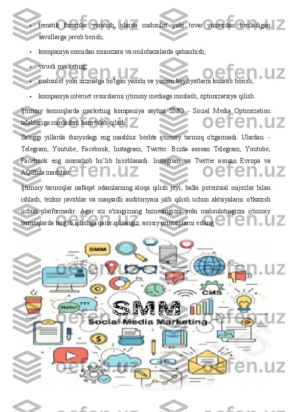  tematik forumlar	 yaratish,	 ularda	 mahsulot	 yoki	 tovar	 yuzasidan	 beriladigan
savollarga	
 javob	 berish;
 kompaniya	
 nomidan	 munozara	 va	 mulohazalarda	 qatnashish;
 virusli	
 marketing;
 mahsulot	
 yoki	 xizmatga	 bo'lgan	 yaxshi	 va	 yomon	 kayfiyatlarni	 kuzatib	 borish;
 kompaniya	
 internet	 resurslarini	 ijtimoiy	 mediaga	 moslash,	 optimizatsiya	 qilish.
Ijtimoiy	
 tarmoqlarda	 marketing	 kompaniya	 saytini	 SMO	 - Social	 Media	 Optimization
talablariga	
 moslashni	 ham	 talab	 qiladi
So'nggi	
 yillarda	 dunyodagi	 eng	 mashhur	 beshta	 ijtimoiy	 tarmoq	 o'zgarmadi.	 Ulardan	    -
Telegram,	
 Youtube,	 Facebook,	 Instagram,	 Twitter.	 Bizda	 asosan	 Telegram,	 Youtube,
Facebook	
 eng	 ommabob	 bo’lib	 hisoblanadi.	 Instagram	 va	 Twitter	 asosan	 Evropa	 va
AQShda	
 mashhur.
Ijtimoiy
 tarmoqlar	 nafaqat	 odamlarning	 aloqa	 qilish	 joyi,	 balki	 potentsial	 mijozlar	 bilan
ishlash,	
 tezkor	 javoblar	 va	 maqsadli	 auditoriyani	 jalb	 qilish	 uchun	 aktsiyalarni	 o'tkazish
uchun	
 platformadir.	 Agar	 siz	 o'zingizning	 biznesingizni	 yoki	 mahsulotingizni	 ijtimoiy
tarmoqlarda	
 targ'ib	 qilishga	 qaror	 qilsangiz,	 asosiy	 printsiplarni	 eslang: 