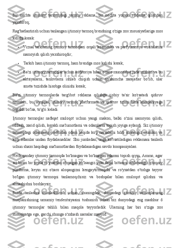 Bir nechta	 ijtimoiy	 tarmoqdagi	 yaxshi	 reklama,	 bir	 nechta	 yomon	 reklama	 qilishdan
yaxshiroq;
Rag'batlantirish	
 uchun	 tanlangan	 ijtimoiy	 tarmoq	 brendning	 o'ziga	 xos	 xususiyatlariga	 mos
kelishi	
 kerak:
 Vizual	
 tarkibning	 ijtimoiy	 tarmoqlari	 orqali	 kosmetika	 va	 parfyumeriya	 vositalarini
namoyish	
 qilish	 yaxshiroqdir;
 Tarkib	
 ham	 ijtimoiy	 tarmoq,	 ham	 brendga	 mos	 kelishi	 kerak;
 Ba'zi	
 ijtimoiy	 tarmoqlar	 uchun	 auditoriya	 bilan	 o'zaro	 munosabat	 juda	 muhim	 va	 bu
aktsiyalarni,	
 tanlovlarni	 ishlab	 chiqish	 uchun	 qo'shimcha	 xarajatlar	 bo'lib,	 ular
smeta	
 tuzishda	 hisobga	 olinishi	 kerak;
Ba'zi	
 ijtimoiy	 tarmoqlarda	 targ'ibot	 reklama	 qilishga	 ijobiy	 ta'sir	 ko'rsatadi	 qidiruv
tizimlari,	
 bu,	 ayniqsa,	 ijtimoiy	 tarmoq	 platformasi	 va	 qidiruv	 tizimi	 bitta	 kompaniyaga
tegishli	
 bo'lsa,	 to'g'ri	 keladi.
Ijtimoiy	
 tarmoqlar	 nafaqat	 muloqot	 uchun	 yangi	 makon,	 balki	 o'zini	 namoyon	 qilish,
ishlash,	
 xarid	 qilish,	 kerakli	 ma'lumotlarni	 va	 odamlarni	 topish	 joyiga	 aylandi.	 Siz	 ijtimoiy
tarmoqdagi	
 odamning	 profilidan	 odam	 haqida	 ko'p	 narsalarni	 bilib	 olishingiz	 mumkin	 va
ko'p	
 odamlar	 undan	 foydalanadilar.	 Shu	 jumladan,	 unga	 ko'rsatiladigan	 reklamani	 tanlash
uchun	
 shaxs	 haqidagi	 ma'lumotlardan	 foydalanadigan	 savdo	 kompaniyalari.
Hech	
 qanday	 ijtimoiy	 tarmoqda	 bo'lmagan	 va	 bo'lmagan	 odamni	 topish	 qiyin.	 Ammo,	 agar
siz	
 biron	 bir	 joyda	 ro'yxatdan	 o'tmagan	 bo'lsangiz	 yoki	 faqat	 bittasini	 ishlatsangiz	 ijtimoiy
platforma,	
 keyin	 siz	 o'zaro	 aloqangizni	 kengaytirmoqchi	 va	 ro'yxatdan	 o'tishga	 tayyor
bo'lgan	
 ijtimoiy	 tarmoqni	 tanlamoqchisiz	 va	 boshqalar	 bilan	 muloqot	 qilishni	 va
almashishni	
 boshlaysiz.
Bizda	
 tanlashni	 osonlashtirish	 uchun,	 shuningdek,	 dunyodagi	 ijtimoiy	 tarmoqlarning
rivojlanishining	
 umumiy	 tendentsiyasini	 tushunish	 uchun	 biz	 dunyodagi	 eng	 mashhur	 6
ijtimoiy	
 tarmoqlar	 tahlili	 bilan	 maqola	 tayyorladik.	 Ularning	 har	 biri	 o'ziga	 xos
xususiyatga	
 ega,	 garchi	 shunga	 o'xshash	 narsalar	 mavjud. 