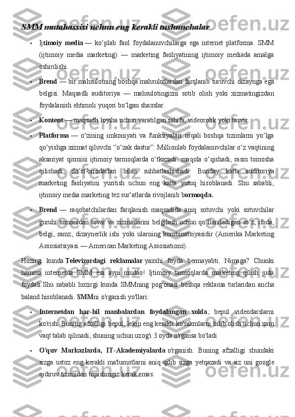 SMM mutahassisi uchun eng kerakli tushunchalar
 Ij timoiy   media   — ko‘plab	 faol	 foydalanuvchilarga	 ega	 internet	 platforma.	 SMM
(ijtimoiy	
 media	 marketing)	 —	 marketing	 faoliyatining	 ijtimoiy	 mediada	 amalga
oshirilishi.
 Brend   —	
 bir	 mahsulotning	 boshqa	 mahsulotlardan	 farqlanib	 turuvchi	 dizaynga	 ega
belgisi.	
 Maqsadli	 auditoriya	 —	 mahsulotingizni	 sotib	 olish	 yoki	 xizmatingizdan
foydalanish	
 ehtimoli	 yuqori	 bo‘lgan	 shaxslar.
 Kontent   —	
 maqsadli	 loyiha	 uchun	 yaratilgan	 sahifa,	 videorolik	 yoki	 tasvir.
 Platforma   —	
 o‘zining	 imkoniyati	 va	 funksiyalari	 orqali	 boshqa	 tizimlarni	 yo‘lga
qo‘yishga	
 xizmat	 qiluvchi	 “o‘zak	 dastur”.	 Millionlab	 foydalanuvchilar	 o‘z	 vaqtining
aksariyat	
 qismini	 ijtimoiy	 tarmoqlarda	 o‘tkazadi:	 maqola	 o‘qishadi,	 rasm	 tomosha
qilishadi,	
 do‘st-birodarlari	 bilan	 suhbatlashishadi.	 Bunday	 katta	 auditoriya
marketing	
 faoliyatini	 yuritish	 uchun	 eng	 katta	 yutuq	 hisoblanadi.	  Shu	 sababli,
ijtimoiy	
 media	 marketing	 tez	 sur’atlarda	 rivojlanib	 b ormoqda.
 Brend   —	
 raqobatchilardan	 farqlanish	 maqsadida	 aniq	 sotuvchi	 yoki	 sotuvchilar
guruhi	
 tomonidan	 tovar	 va	 xizmatlarini	 belgilash	 uchun	 qo‘llaniladigan	 so‘z,	 ifoda,
belgi,	
 ramz,	 dizaynerlik	 ishi	 yoki	 ularning	 kombinatsiyasidir	 (Amerika	 Marketing
Assosiatsiyasi	
 —	 American	 Marketing	 Assosiations).
Hozirgi	
 kunda   Televizordagi   reklamalar   yaxshi	 foyda	 bermayabti.	 Nimaga?	 Chunki
hamma	
 internetda	 SMM	 esa	 ayni	 mudao!	 Ijtimoiy	 tarmoqlarda	 marketing	 qilish	 juda
foydali.Shu	
 sababli	 hozirgi	 kunda	 SMMning	 pog'onasi	 boshqa	 reklama	 turlaridan	 ancha
baland	
 hisoblanadi.   SMM ni	 o'rganish	 yo'llari:
 Internetdan   har-hil   manbalardan   foydalangan   xolda ,	
 bepul	 videodarslarni
ko'rish.	
 Buning	 afzalligi	 bepul,	 lekin	 eng	 kerakli	 ko'nikmlarni	 bilib	 olish	 uchun	 xam
vaqt	
 talab	 qilinadi,	 shuning	 uchun	 uzog'i	 3 oyda	 o'rgansa	 bo'ladi
 O'quv   Markazlarda,   IT-Akademiyalarda   o'rganish.
 Buning	 afzalligi	 shundaki
sizga	
 ustoz	 eng	 kerakli	 ma'lumotlarni	 aniq	 qilib	 sizga	 yetqazadi	 va	 siz	 uni	 google
qidiruv	
 tizimidan	 topishingiz	 kerak	 emas. 