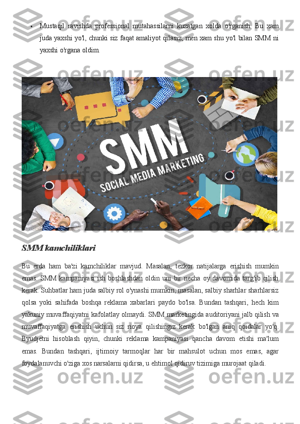 Mustaqil ravishda	 professional	 mutahassilarni	 kuzatgan	 xolda	 o'rganish.	 Bu	 xam
juda	
 yaxshi	 yo'l,	 chunki	 siz	 faqat	 amaliyot	 qilasiz,	 men	 xam	 shu	 yo'l	 bilan	 SMM	 ni
yaxshi	
 o'rgana	 oldim.
SMM kamchiliklari
Bu	
 erda	 ham	 ba'zi	 kamchiliklar	 mavjud.	 Masalan,	 tezkor	 natijalarga	 erishish	 mumkin
emas.	
 SMM	 kampaniyasi	 ish	 boshlashdan	 oldin	 uni	 bir	 necha	 oy	 davomida	 targ'ib	 qilish
kerak.	
 Suhbatlar	 ham	 juda	 salbiy	 rol	 o'ynashi	 mumkin,	 masalan,	 salbiy	 sharhlar	 sharhlarsiz
qolsa	
 yoki	 sahifada	 boshqa	 reklama	 xabarlari	 paydo	 bo'lsa.	 Bundan	 tashqari,	 hech	 kim
yakuniy	
 muvaffaqiyatni	 kafolatlay	 olmaydi.	 SMM	 marketingida	 auditoriyani	 jalb	 qilish	 va
muvaffaqiyatga	
 erishish	 uchun	 siz	 rioya	 qilishingiz	 kerak	 bo'lgan	 aniq	 qoidalar	 yo'q.
Byudjetni	
 hisoblash	 qiyin,	 chunki	 reklama	 kampaniyasi	 qancha	 davom	 etishi	 ma'lum
emas.	
 Bundan	 tashqari,	 ijtimoiy	 tarmoqlar	 har	 bir	 mahsulot	 uchun	 mos	 emas,	 agar
foydalanuvchi	
 o'ziga	 xos	 narsalarni	 qidirsa,	 u ehtimol	 qidiruv	 tizimiga	 murojaat	 qiladi. 