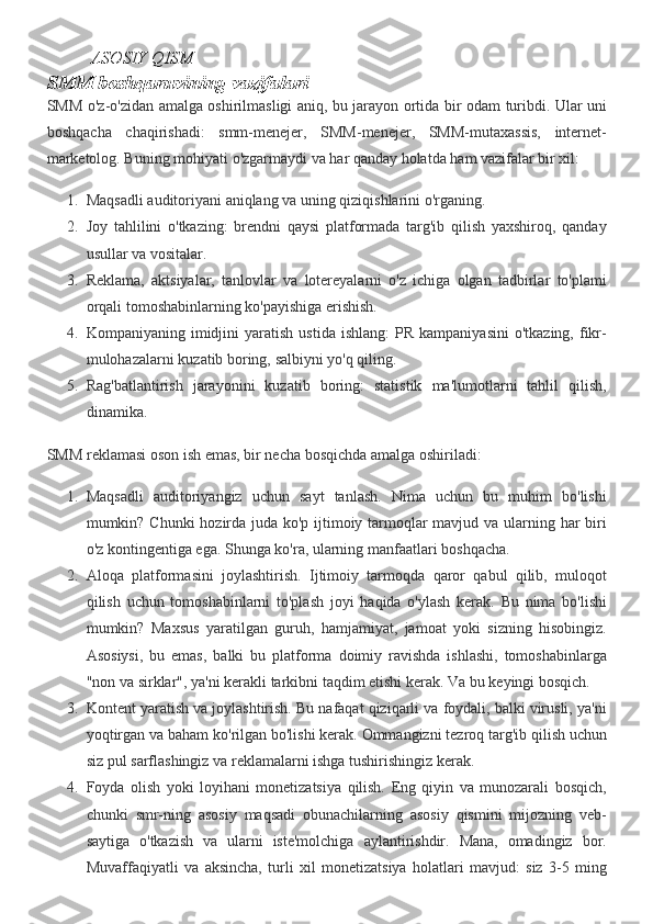   ASOSIY QISM
SMM boshqaruvining vazifalari
SMM o'z-o'zidan	 amalga	 oshirilmasligi	 aniq,	 bu	 jarayon	 ortida	 bir	 odam	 turibdi.	 Ular	 uni
boshqacha	
 chaqirishadi:	 smm-menejer,	 SMM-menejer,	 SMM-mutaxassis,	 internet-
marketolog.	
 Buning	 mohiyati	 o'zgarmaydi	 va	 har	 qanday	 holatda	 ham	 vazifalar	 bir	 xil:
1. Maqsadli	
 auditoriyani	 aniqlang	 va	 uning	 qiziqishlarini	 o'rganing.
2. Joy	
 tahlilini	 o'tkazing:	 brendni	 qaysi	 platformada	 targ'ib	 qilish	 yaxshiroq,	 qanday
usullar	
 va	 vositalar.
3. Reklama,
 aktsiyalar,	 tanlovlar	 va	 lotereyalarni	 o'z	 ichiga	 olgan	 tadbirlar	 to'plami
orqali	
 tomoshabinlarning	 ko'payishiga	 erishish.
4. Kompaniyaning	
 imidjini	 yaratish	 ustida	 ishlang:	 PR	 kampaniyasini	 o'tkazing,	 fikr-
mulohazalarni	
 kuzatib	 boring,	 salbiyni	 yo'q	 qiling.
5. Rag'batlantirish	
 jarayonini	 kuzatib	 boring:	 statistik	 ma'lumotlarni	 tahlil	 qilish,
dinamika.
SMM	
 reklamasi	 oson	 ish	 emas,	 bir	 necha	 bosqichda	 amalga	 oshiriladi:
1. Maqsadli	
 auditoriyangiz	 uchun	 sayt	 tanlash.	 Nima	 uchun	 bu	 muhim	 bo'lishi
mumkin?	
 Chunki	 hozirda	 juda	 ko'p	 ijtimoiy	 tarmoqlar	 mavjud	 va	 ularning	 har	 biri
o'z	
 kontingentiga	 ega.	  Shunga	 ko'ra,	 ularning	 manfaatlari	 boshqacha.
2. Aloqa	
 platformasini	 joylashtirish.	 Ijtimoiy	 tarmoqda	 qaror	 qabul	 qilib,	 muloqot
qilish	
 uchun	 tomoshabinlarni	 to'plash	 joyi	 haqida	 o'ylash	 kerak.	  Bu	 nima	 bo'lishi
mumkin?	
 Maxsus	 yaratilgan	 guruh,	 hamjamiyat,	 jamoat	 yoki	 sizning	 hisobingiz.
Asosiysi,	
 bu	 emas,	 balki	 bu	 platforma	 doimiy	 ravishda	 ishlashi,	 tomoshabinlarga
"non	
 va	 sirklar",	 ya'ni	 kerakli	 tarkibni	 taqdim	 etishi	 kerak.	  Va	 bu	 keyingi	 bosqich.
3. Kontent	
 yaratish	 va	 joylashtirish.	 Bu	 nafaqat	 qiziqarli	 va	 foydali,	 balki	 virusli,	 ya'ni
yoqtirgan	
 va	 baham	 ko'rilgan	 bo'lishi	 kerak.	 Ommangizni	 tezroq	 targ'ib	 qilish	 uchun
siz	
 pul	 sarflashingiz	 va	 reklamalarni	 ishga	 tushirishingiz	 kerak.
4. Foyda	
 olish	 yoki	 loyihani	 monetizatsiya	 qilish.	 Eng	 qiyin	 va	 munozarali	 bosqich,
chunki	
 smr-ning	 asosiy	 maqsadi	 obunachilarning	 asosiy	 qismini	 mijozning	 veb-
saytiga	
 o'tkazish	 va	 ularni	 iste'molchiga	 aylantirishdir.	 Mana,	 omadingiz	 bor.
Muvaffaqiyatli	
 va	 aksincha,	 turli	 xil	 monetizatsiya	 holatlari	 mavjud:	 siz	 3-5	 ming 