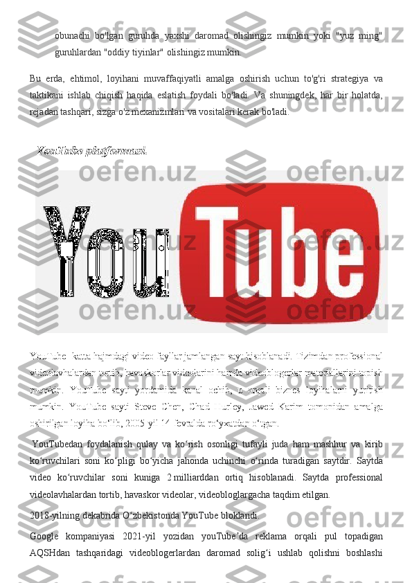 obunachi bo'lgan	 guruhda	 yaxshi	 daromad	 olishingiz	 mumkin	 yoki	 "yuz	 ming"
guruhlardan	
 "oddiy	 tiyinlar"	 olishingiz	 mumkin.
Bu	
 erda,	 ehtimol,	 loyihani	 muvaffaqiyatli	 amalga	 oshirish	 uchun	 to'g'ri	 strategiya	 va
taktikani	
 ishlab	 chiqish	 haqida	 eslatish	 foydali	 bo'ladi.	 Va	 shuningdek,	 har	 bir	 holatda,
rejadan	
 tashqari,	 sizga	 o'z	 mexanizmlari	 va	 vositalari	 kerak	 bo'ladi.
   YouTube platformasi.
YouTube-	
 katta	 hajmdagi	 video	 fayllar	 jamlangan	 sayt	 hisoblanadi.	 Tizimdan	 professional
videolavhalardan	
 tortib,	 havaskorlar	 videolarini	 hamda	 videoblogerlar	 materiallarini	 topish
mumkin.	
 YouTube	 sayti	 yordamida	 kanal	 ochib,	 u orqali	 biznes	 loyihalarni	 yuritish
mumkin.	
 YouTube	 sayti	 Steve	 Chen,	 Chad	 Hurley,	 Jawed	 Karim	 tomonidan	 amalga
oshirilgan	
 loyiha	 bo‘lib,	 2005-yil	 14-fevralda	 ro‘yxatdan	 o‘tgan.
  YouTubedan	
 foydalanish	 qulay	 va	 ko rish	 osonligi	 tufayli	 juda	 ham	 mashhur	 va	 kirib	ʻ
ko ruvchilari	
 soni	 ko pligi	 bo yicha	 jahonda	 uchinchi	 o rinda	 turadigan	 saytdir.	 Saytda	ʻ ʻ ʻ ʻ
video	
 ko ruvchilar	 soni	 kuniga	 2	ʻ   milliarddan	 ortiq	 hisoblanadi.	 Saytda	 professional
videolavhalardan	
 tortib,	 havaskor	 videolar,	 videobloglargacha	 taqdim	 etilgan.
2018-yilning	
 dekabrida	 O zbekistonda	 YouTube	 bloklandi.	 	ʻ
Google	
 kompaniyasi	 2021-yil	 yozidan	 youTube da	 reklama	 orqali	 pul	 topadigan	ʼ
AQSHdan	
 tashqaridagi	 videoblogerlardan	 daromad	 solig i	 ushlab	 qolishni	 boshlashi	ʻ 