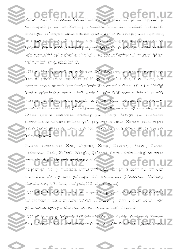 Xorazm Xalq Sovet respublikasida muomala uchun zarur bo’lgan pulning tartibga
solinmaganligi,   pul   birliklarining   respublika   tomonidan   mustaqil   boshqarish
imkoniyati bo’lmagani  uchun chetdan qadrsiz qog’oz va boshqa pullar  oqimining
beto’xtov   kirib   turishi   Xorazmda   chiqarilgan   pullarning   chetda   qadrsizlanishi   va
ishlatilmasligi   respublika   iqtisodiy   qiyinchiligining   bosh   sabablaridan   biri   bo’ldi,
xalq   turmushini   og’ir   ahvolga   olib   keldi   va   respublikaning   pul   mustaqilligidan
mahrum bo’lishiga sabab bo’ldi.
1923 yil   31 mayda  va  9 iyulda  Xorazm   Xalq  Sovet  respublikasi  Markaziy  Ijroya
komiteti   prezidiumida   respublika   pul   birligi   kursi   ko’rib   chiqildi   va   bu   majlisda
uzoq munozara va muhokamalardan keyin Xorazm pul birligini RSFSR pul birligi
kursiga   aylantirishga   qaror   qilindi.   Unda   10   so’mlik   Xorazm   pulining   1   so’mlik
Rossiya   puli   birligi   bilan   qiymati   teng   deb   qabul   qilindi.   Pul   birliklarini
almashtirish   muddati   1923   yil   10   iyuldan   10   avgustgacha   bir   oy   qilib   belgilandi.
Ushbu   qarorda   bozorlarda   mahalliy   pul   o’rniga   Rossiya   pul   birliklarini
almashtirishda   suistemolchilikka   yo’l   qo’yilmaslik   uchun   Xorazm   pulini   saqlab
qolish   lozimligi   haqida   tushuntirish   ishlari   olib   borgan   kishilarni   qattiq   jazolash
ko’rsatilgan edi.
Pullarni   almashtirish   Xiva,   Urganch,   Xonqa,   Hozorasp,   Shovot,   Gurlan,
Toshxovuz,   Ilonli,   Xo’jayli,   Mang’it,   Qo’ngrad   simgari   shaharlardagi   va   rayon
markazlaridagi 18 kassada amalga oshirildi.
Belgilangan   bir   oy   muddatda   almashtirilmasdan   qolgan   Xorazm   pul   birliklari
muomalada   o’z   qiymatini   yo’qotgan   deb   xisoblanadi.   (O’zbekiston   Markaziy
Davlat arxivi, R-71-fond, 1-ro’yxat, 113-delo, 83-varaq).
1924 yil 14 fevralda muomala uchun zarur bo’lgan pullar bosib bo’lingach SSSR
pul   birliklarini   bosib   chiqarish   to’xtatildi.   Ularning   o’rnini   qoplash   uchun   1924
yilda kaznacheyskiy biletlar, kumush va mis pullar bosib chiqarildi.
1924 yil iyun oyiga kelganda SSSRning barcha hududlarida, shuningdek Xorazm
SSRda   ham   pul   birliklarini   almashtirish   amalga   oshirilib   bo’lindi.   Qadrsizlangan 