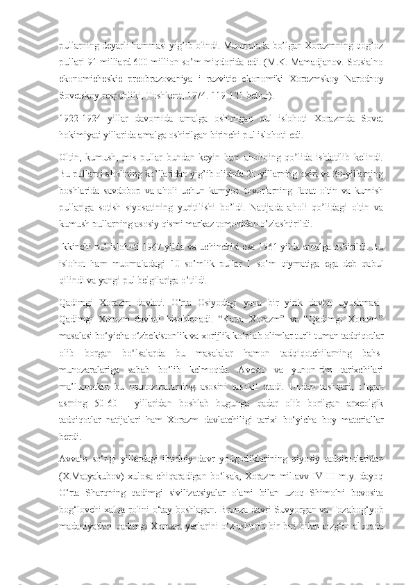 pullarning deyarli hammasi yig’ib olindi. Muomalada bo’lgan Xorazmning qog’oz
pullari 91 milliard 600 million so’m miqdorida edi. (M.K. Mamadjanov. Sotsialno
ekonomicheskie   preobrazovaniya   i   razvitie   ekonomiki   Xorezmskoy   Narodnoy
Sovetskoy respubliki, Toshkent, 1974. 119-121-betlar).
1922-1924   yillar   davomida   amalga   oshirilgan   pul   islohoti   Xorazmda   Sovet
hokimiyati yillarida amalga oshirilgan birinchi pul islohoti edi.
Oltin,   kumush,   mis   pullar   bundan   keyin   ham   aholining   qo’lida   ishlatilib   kelindi.
Bu pullarni aholining ko’llaridan yig’ib olishda 20-yillarning oxiri va 30-yillarning
boshlarida   savdobop   va   aholi   uchun   kamyop   tovorlarning   faqat   oltin   va   kumish
pullariga   sotish   siyosatining   yuritilishi   bo’ldi.   Natijada   aholi   qo’lidagi   oltin   va
kumush pullarning asosiy qismi markaz tomonidan o’zlashtirildi.
Ikkinchi pul islohoti 1947 yilda va uchinchisi esa 1961 yilda amalga oshirildi. Bu
islohot   ham   muomaladagi   10   so’mlik   pullar   1   so’m   qiymatiga   ega   deb   qabul
qilindi va yangi pul belgilariga o’tildi.
Qadimgi   Xorazm   davlati.   O‘rta   Osiyodagi   yana   bir   yirik   davlat   uyushmasi-
Qadimgi   Xorazm   davlati   hisoblanadi.   “Katta   Xorazm”   va   “Qadimgi   Xorazm”
masalasi bo‘yicha o‘zbekistonlik va xorijlik ko‘plab olimlar turli-tuman tadqiqotlar
olib   borgan   bo‘lsalarda   bu   masalalar   hamon   tadqiqotchilarning   bahs-
munozaralariga   sabab   bo‘lib   kelmoqda.   Avesto   va   yunon-rim   tarixchilari
ma’lumotlari   bu   munozaralarning   asosini   tashkil   etadi.   Undan   tashqari,   o‘tgan
asrning   50-60   -   yillaridan   boshlab   bugunga   qadar   olib   borilgan   arxeolgik
tadqiqotlar   natijalari   ham   Xorazm   davlatchiligi   tarixi   bo‘yicha   boy   materiallar
berdi.
Avvalo   so‘ngi   yillardagi   ibtidoiy   davr   yodgorliklarining   qiyosiy   tadqiqotlaridan
(X.Matyakubov)   xulosa   chiqaradigan   bo‘lsak,   Xorazm   mil.avv  IV-III   m.y.  dayoq
O‘rta   Sharqning   qadimgi   sivilizatsiyalar   olami   bilan   uzoq   Shimolni   bevosita
bog‘lovchi xalqa rolini o‘tay boshlagan. Bronza davri Suvyorgan va Tozabog‘yob
madaniyatlari qadimgi Xorazm yerlarini o‘zlashtirib bir-biri bilan qizg‘in aloqada 