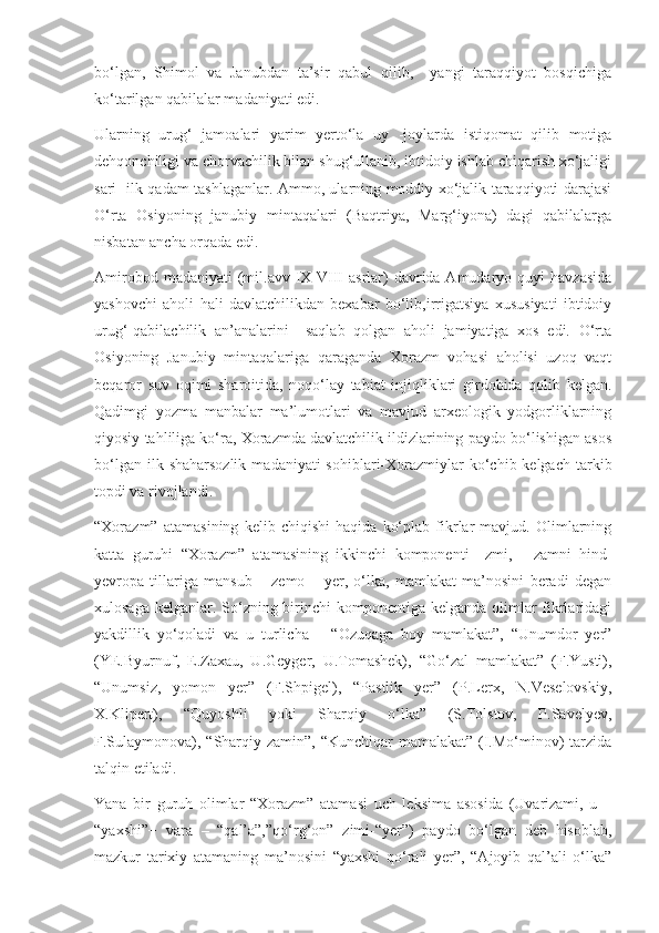 bo‘lgan,   Shimol   va   Janubdan   ta’sir   qabul   qilib,     yangi   taraqqiyot   bosqichiga
ko‘tarilgan qabilalar madaniyati edi. 
Ularning   urug‘   jamoalari   yarim   yerto‘la   uy   -joylarda   istiqomat   qilib   motiga
dehqonchiligi va chorvachilik bilan shug‘ullanib, ibtidoiy ishlab chiqarish xo‘jaligi
sari   ilk qadam tashlaganlar. Ammo, ularning moddiy xo‘jalik taraqqiyoti darajasi
O‘rta   Osiyoning   janubiy   mintaqalari   (Baqtriya,   Marg‘iyona)   dagi   qabilalarga
nisbatan ancha orqada edi.
Amirobod  madaniyati  (mil.avv IX-VIII  asrlar)  davrida Amudaryo  quyi  havzasida
yashovchi   aholi   hali   davlatchilikdan   bexabar   bo‘lib,irrigatsiya   xususiyati   ibtidoiy
urug‘-qabilachilik   an’analarini     saqlab   qolgan   aholi   jamiyatiga   xos   edi.   O‘rta
Osiyoning   Janubiy   mintaqalariga   qaraganda   Xorazm   vohasi   aholisi   uzoq   vaqt
beqaror   suv   oqimi   sharoitida,   noqo‘lay   tabiat   injiqliklari   girdobida   qolib   kelgan.
Qadimgi   yozma   manbalar   ma’lumotlari   va   mavjud   arxeologik   yodgorliklarning
qiyosiy tahliliga ko‘ra, Xorazmda davlatchilik ildizlarining paydo bo‘lishigan asos
bo‘lgan  ilk shaharsozlik   madaniyati  sohiblari-Xorazmiylar   ko‘chib kelgach  tarkib
topdi va rivojlandi.
“Xorazm”   atamasining   kelib   chiqishi   haqida   ko‘plab   fikrlar   mavjud.   Olimlarning
katta   guruhi   “Xorazm”   atamasining   ikkinchi   komponenti   –zmi,   -   zamni   hind-
yevropa   tillariga   mansub   –   zemo   –   yer,   o‘lka,   mamlakat   ma’nosini   beradi   degan
xulosaga kelganlar. So‘zning birinchi komponentiga kelganda olimlar  fikrlaridagi
yakdillik   yo‘qoladi   va   u   turlicha   –   “Ozuqaga   boy   mamlakat”,   “Unumdor   yer”
(YE.Byurnuf,   E.Zaxau,   U.Geyger,   U.Tomashek),   “Go‘zal   mamlakat”   (F.Yusti),
“Unumsiz,   yomon   yer”   (F.Shpigel),   “Pastlik   yer”   (P.Lerx,   N.Veselovskiy,
X.Klipert),   “Quyoshli   yoki   Sharqiy   o‘lka”   (S.Tolstov,   P.Savelyev,
F.Sulaymonova), “Sharqiy zamin”, “Kunchiqar mamalakat” (I.Mo‘minov) tarzida
talqin etiladi.
Yana   bir   guruh   olimlar   “Xorazm”   atamasi   uch   leksima   asosida   (Uvarizami,   u   –
“yaxshi”+   vara   –   “qal’a”,”qo‘rg‘on”+zimi-“yer”)   paydo   bo‘lgan   deb   hisoblab,
mazkur   tarixiy   atamaning   ma’nosini   “yaxshi   qo‘rali   yer”,   “Ajoyib   qal’ali   o‘lka” 